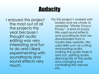 Audacity I enjoyed this project the most out of all the projects this year because I thought audio editing was very interesting and fun to do and I liked experimenting with soundtracks and sound effects very much. For this project I worked with Moeko and we chose to advertise “Winter Choco Pocky”, a kind of snack. We used sound effects and soundtracks that we downloaded from a royalty-free website. We used skills such as cutting and pasting audio, making the audio fade in and out, splitting audio, silencing bits of the audio and changing and controlling the volume etc. 