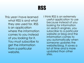 RSS This year I have learned what RSS is and what they are used for. RSS is an application where the information comes to you instead of you looking for it. You must subscribe to get the information from a particular website. I think RSS is an extremely useful application to use because instead of you looking for information on search engines, you subscribe to a particular website or blog and the information comes to you automatically when someone updates the website/blog. It saves a lot of time and is more updated than other sites. 