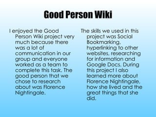 Good Person Wiki I enjoyed the Good Person Wiki project very much because there was a lot of communication in our group and everyone worked as a team to complete this task. The good person that we chose to research about was Florence Nightingale. The skills we used in this project was Social Bookmarking, hyperlinking to other websites, researching for information and Google Docs. During this project I also learned more about Florence Nightingale, how she lived and the great things that she did. 