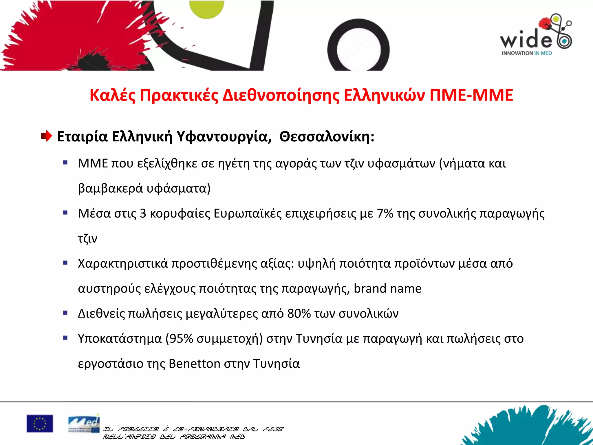 Καλζσ Πρακτικζσ Διεκνοποίθςθσ Ελλθνικών ΠΜΕ-ΜΜΕ

Εταιρία Ελλθνικι Υφαντουργία, Θεςςαλονίκθ:
 ΜΜΕ που εξελίχκθκε ςε θγζτθ τθσ αγοράσ των τηιν υφαςμάτων (νιματα και
  βαμβακερά υφάςματα)
 Μζςα ςτισ 3 κορυφαίεσ Ευρωπαϊκζσ επιχειριςεισ με 7% τθσ ςυνολικισ παραγωγισ
  τηιν
 Χαρακτθριςτικά προςτικζμενθσ αξίασ: υψθλι ποιότθτα προϊόντων μζςα από
  αυςτθροφσ ελζγχουσ ποιότθτασ τθσ παραγωγισ, brand name
 Διεκνείσ πωλιςεισ μεγαλφτερεσ από 80% των ςυνολικϊν
 Τποκατάςτθμα (95% ςυμμετοχι) ςτθν Συνθςία με παραγωγι και πωλιςεισ ςτο
  εργοςτάςιο τθσ Benetton ςτθν Συνθςία



         Il progetto è co-finanziato dal FESR
         nell’ambito del Programma MED
 