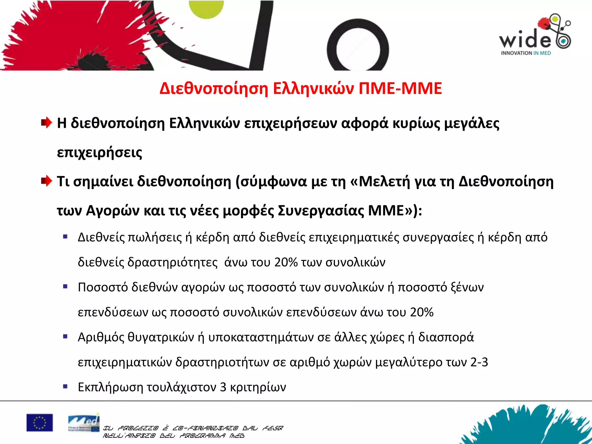 Διεκνοποίθςθ Ελλθνικών ΠΜΕ-ΜΜΕ
Η διεκνοποίθςθ Ελλθνικών επιχειριςεων αφορά κυρίωσ μεγάλεσ
επιχειριςεισ
Τι ςθμαίνει διεκνοποίθςθ (ςφμφωνα με τθ «Μελετι για τθ Διεκνοποίθςθ
των Αγορών και τισ νζεσ μορφζσ Συνεργαςίασ ΜΜΕ»):
 Διεκνείσ πωλιςεισ ι κζρδθ από διεκνείσ επιχειρθματικζσ ςυνεργαςίεσ ι κζρδθ από
  διεκνείσ δραςτθριότθτεσ άνω του 20% των ςυνολικϊν
 Ποςοςτό διεκνϊν αγορϊν ωσ ποςοςτό των ςυνολικϊν ι ποςοςτό ξζνων
  επενδφςεων ωσ ποςοςτό ςυνολικϊν επενδφςεων άνω του 20%
 Αρικμόσ κυγατρικϊν ι υποκαταςτθμάτων ςε άλλεσ χϊρεσ ι διαςπορά
  επιχειρθματικϊν δραςτθριοτιτων ςε αρικμό χωρϊν μεγαλφτερο των 2-3
 Εκπλιρωςθ τουλάχιςτον 3 κριτθρίων

      Il progetto è co-finanziato dal FESR
      nell’ambito del Programma MED
 