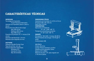 Características técnicas
IMPRESORA
Tecnología de Impresión:
	
Fused Filament Fabrication
Volumen de impresión: [24cm x 24cm x
24cm]
Resolución de la Altura de la Capa:
	
Alta 100 micras
	
Mediana 200 micras
	
Baja 300 micras
Presición de posición: XY: 11 micras Z: 50
micras
Diámetro del filamento: 1.75 mm
Diámetro de la boquilla: 0.3 mm
SOFTWARE
Software: Bundle Pronter Face
Tipos de archivo: .stl, .obj
Sistema Operativo Soportado:
	
Windows [7+]
	
Ubuntu [11.10+]
	
Mac OS X [10.6+]

DIMENSIONES FÍSICAS
Impresora con Carretes: 41 x 57.5 x 47.5 cm
Empaque: [60 x 60 x 60 cm]
Peso total: 27.8 lbs
TEMPERATURA
Operación en Ambiente:
	
15°–32° C [60°–90° F]
Temperatura de almacenamiento:
	
0°–32°C [32°–90° F]
ENERGÍA
Entrada AC: 100–240V, ~6 amps, 50–60 Hz
Requerimientos de energía: 12V DC @ 10
amps
Conectividad: USB
MECÁNICA
Chasis: Aluminio
Cuerpo: Piezas impresas y acrílico
Plataforma de impresión: Vidrio
Baleros XYZ: LM8UU
Motores de paso: 1.8° paso angular con
1/16 micro-pasos.

11

 