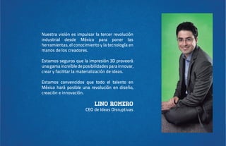 Nuestra visión es impulsar la tercer revolución
industrial desde México para poner las
herramientas, el conocimiento y la tecnología en
manos de los creadores.
Estamos seguros que la impresión 3D proveerá
una gama increíble de posibilidades para innovar,
crear y facilitar la materialización de ideas.
Estamos convencidos que todo el talento en
México hará posible una revolución en diseño,
creación e innovación.

Lino Romero

CEO de Ideas Disruptivas

 