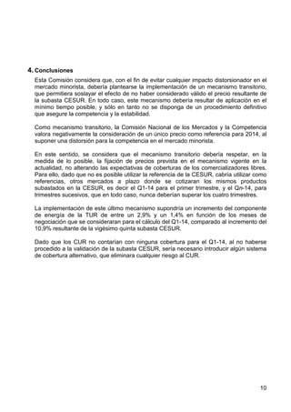 4. Conclusiones
Esta Comisión considera que, con el fin de evitar cualquier impacto distorsionador en el
mercado minorista, debería plantearse la implementación de un mecanismo transitorio,
que permitiera soslayar el efecto de no haber considerado válido el precio resultante de
la subasta CESUR. En todo caso, este mecanismo debería resultar de aplicación en el
mínimo tiempo posible, y sólo en tanto no se disponga de un procedimiento definitivo
que asegure la competencia y la estabilidad.
Como mecanismo transitorio, la Comisión Nacional de los Mercados y la Competencia
valora negativamente la consideración de un único precio como referencia para 2014, al
suponer una distorsión para la competencia en el mercado minorista.
En este sentido, se considera que el mecanismo transitorio debería respetar, en la
medida de lo posible, la fijación de precios prevista en el mecanismo vigente en la
actualidad, no alterando las expectativas de coberturas de los comercializadores libres.
Para ello, dado que no es posible utilizar la referencia de la CESUR, cabría utilizar como
referencias, otros mercados a plazo donde se cotizaran los mismos productos
subastados en la CESUR, es decir el Q1-14 para el primer trimestre, y el Qn-14, para
trimestres sucesivos, que en todo caso, nunca deberían superar los cuatro trimestres.
La implementación de este último mecanismo supondría un incremento del componente
de energía de la TUR de entre un 2,9% y un 1,4% en función de los meses de
negociación que se consideraran para el cálculo del Q1-14, comparado al incremento del
10,9% resultante de la vigésimo quinta subasta CESUR.
Dado que los CUR no contarían con ninguna cobertura para el Q1-14, al no haberse
procedido a la validación de la subasta CESUR, sería necesario introducir algún sistema
de cobertura alternativo, que eliminara cualquier riesgo al CUR.

10

 