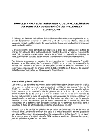 PROPUESTA PARA EL ESTABLECIMIENTO DE UN PROCEDIMIENTO
QUE PERMITA LA DETERMINACIÓN DEL PRECIO DE LA
ELECTRICIDAD

El Consejo en Pleno de la Comisión Nacional de los Mercados y la Competencia, en su
reunión del día 26 de diciembre de 2013, ha aprobado el presente informe, relativo a la
propuesta para el establecimiento de un procedimiento que permita la determinación del
precio de la electricidad.
El presente informe tiene por objeto dar respuesta al oficio de la Secretaría de Estado de
Energía (en adelante SEE) del Ministerio de Industria, Energía y Turismo, (en adelante
MINETUR) con entrada en el registro general de la CNMC con fecha 20 de diciembre de
2013, por el que se solicita a esta Comisión la emisión de la mencionada Propuesta.
Este informe se aprueba, en ejercicio de las competencias consultivas de la Comisión
Nacional de los Mercados y la Competencia (CNMC) en el proceso de elaboración de
normas que afecten a su ámbito de competencias en los sectores sometidos a su
supervisión, en aplicación del artículo 5.2 a) de la Ley 3/2013, de 4 de junio, de creación
de la Comisión Nacional de los Mercados y la Competencia.

1. Antecedentes y objeto del informe
Con fecha 20 de diciembre de 2013 ha tenido entrada en esta Comisión oficio de la SEE
en el que se señala que en el pronunciamiento emitido en esa misma fecha por la
CNMC, en relación con la 25ª subasta CESUR, se concluía que no procedía validar
dicha subasta, y en aplicación de lo previsto en el artículo 14.1 de la Orden
ITC/1659/2009, de 22 de junio, por la que se establece el mecanismo de traspaso de
clientes del mercado a tarifa al suministro de último recurso de energía eléctrica y el
procedimiento de cálculo y estructura de las tarifas de último recurso de energía
eléctrica, la SEE “ha resuelto que el precio resultante de la misma no debe ser
considerado en la determinación del coste estimado de los contratos mayoristas para el
cálculo de la tarifa de último recurso quedando anulados sus efectos”.
Por ello, con el fin de fijar los precios de las tarifas de último recurso, en el oficio se
solicita a esta Comisión la remisión a la SEE, a la mayor brevedad, de una “propuesta
para el establecimiento de un procedimiento que permita la determinación de un precio
de la energía para el conjunto del año 2014 conforme a criterios objetivos de mercado
para su aplicación a partir de 1 de enero”.

3

 