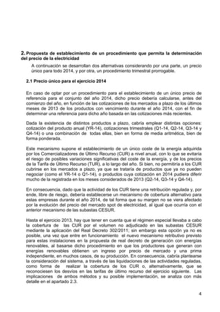 2. Propuesta de establecimiento de un procedimiento que permita la determinación
del precio de la electricidad
A continuación se desarrollan dos alternativas considerando por una parte, un precio
único para todo 2014, y por otra, un procedimiento trimestral prorrogable.
2.1 Precio único para el ejercicio 2014
En caso de optar por un procedimiento para el establecimiento de un único precio de
referencia para el conjunto del año 2014, dicho precio debería calcularse, antes del
comienzo del año, en función de las cotizaciones de los mercados a plazo de los últimos
meses de 2013 de los productos con vencimiento durante el año 2014, con el fin de
determinar una referencia para dicho año basada en las cotizaciones más recientes.
Dada la existencia de distintos productos a plazo, cabría emplear distintas opciones:
cotización del producto anual (YR-14), cotizaciones trimestrales (Q1-14, Q2-14, Q3-14 y
Q4-14) o una combinación de todas ellas, bien en forma de media aritmética, bien de
forma ponderada.
Este mecanismo supone el establecimiento de un único coste de la energía adquirida
por los Comercializadores de Último Recurso (CUR) a nivel anual, con lo que se evitaría
el riesgo de posibles variaciones significativas del coste de la energía, y de los precios
de la Tarifa de Último Recurso (TUR), a lo largo del año. Si bien, no permitiría a los CUR
cubrirse en los mercados a plazo, ya que se trataría de productos que ya no pueden
negociar (como el YR-14 o Q1-14), o productos cuya cotización en 2014 pudiera diferir
mucho de la registrada en los meses considerados de 2013 (Q2-14, Q3-14 y Q4-14).
En consecuencia, dado que la actividad de los CUR tiene una retribución regulada y, por
ende, libre de riesgo, debería establecerse un mecanismo de cobertura alternativo para
estas empresas durante el año 2014, de tal forma que su margen no se viera afectado
por la evolución del precio del mercado spot de electricidad, al igual que ocurría con el
anterior mecanismo de las subastas CESUR.
Hasta el ejercicio 2013, hay que tener en cuenta que el régimen especial llevaba a cabo
la cobertura de las CUR por el volumen no adjudicado en las subastas CESUR
mediante la aplicación del Real Decreto 302/2011; sin embargo esta opción ya no es
posible, una vez que entre en funcionamiento el nuevo mecanismo retributivo previsto
para estas instalaciones en la propuesta de real decreto de generación con energías
renovables, al basarse dicho procedimiento en que los productores que generan con
energías renovables obtienen un ingreso por precio de mercado y una prima
independiente, en muchos casos, de su producción. En consecuencia, cabría plantearse
la consideración del sistema, a través de las liquidaciones de las actividades reguladas,
como forma de realizar la cobertura de los CUR o, alternativamente, que se
reconociesen los desvíos en las tarifas de último recurso del ejercicio siguiente. Las
implicaciones de ambos métodos y su posible implementación, se analiza con más
detalle en el apartado 2.3.
4

 