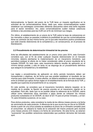 Adicionalmente, la fijación del precio de la TUR tiene un impacto significativo en la
actividad de los comercializadores libres, dado que, estos comercializadores suelen
establecer sus estrategias comerciales ofertando descuentos sobre esta tarifa regulada
para el sector doméstico. Así, estos comercializadores suelen realizar coberturas
similares a las previstas para las CUR con el fin de minimizar sus riesgos.
Por último, el establecimiento de un precio de la TUR sobre la base de cotizaciones en
los mercados a plazo ya pasadas invalidaría la posibilidad de que los comercializadores
libres se cubrieran de esa misma forma, por lo que este mecanismo podría considerarse
que está creando distorsiones de la competencia y, en consecuencia, en el proceso de
liberalización.

2.2 Procedimiento de determinación trimestral de los precios
Ante las dificultades del establecimiento de un precio único para 2014, esta Comisión
considera que, con el fin de evitar cualquier impacto distorsionador en el mercado
minorista, debería plantearse la implementación de un mecanismo transitorio, que
permitiera soslayar el efecto de no haber considerado válido el precio resultante de la
subasta CESUR. En todo caso, este mecanismo debería resultar de aplicación en el
mínimo tiempo posible, y sólo en tanto no se disponga de un procedimiento definitivo
que asegure la competencia y la estabilidad.
.
Las reglas y procedimientos de aplicación en dicho periodo transitorio deben ser
transparentes y objetivas, de tal forma que sea posible establecer el resultado de las
mismas para cada trimestre. A estos efectos, se debería establecer una clara separación
entre la entidad que aplica dichas reglas en el establecimiento de la fórmula de la TUR, y
aquella que supervisa el procedimiento en su conjunto.
En este sentido, se considera que el mecanismo transitorio debería respetar, en la
medida de lo posible, la fijación de precios prevista en el mecanismo vigente en la
actualidad. Para ello, dado que no es posible utilizar la referencia de la CESUR, cabría
utilizar como referencias otros mercados a plazo donde se cotizaran los mismos
productos subastados en la CESUR, es decir el Q1-14 para el primer trimestre, y el Qn14, para trimestres sucesivos, en su caso.
Para dichos productos, cabe considerar la media de los últimos meses previos a la fecha
de vencimiento de cada producto. A diferencia de lo que ocurre hoy en día en la CESUR,
donde a partir de una única subasta se establece el precio de un trimestre completo para
el consumidor, se utilizaría la media de la cotización del mismo producto pero durante
unos meses previos (3-6 meses) a la fecha de vencimiento. De esta forma, se estarían
“suavizando” las posibles variaciones estacionales que pudieran derivarse del mercado
spot.

5

 