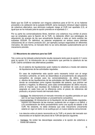 Dado que los CUR no contarían con ninguna cobertura para el Q1-14, al no haberse
procedido a la validación de la subasta CESUR, sería necesario introducir algún sistema
de cobertura alternativo, que eliminara cualquier riesgo al CUR (ver apartado 2.3), al
igual que se ha indicado para la opción prevista en el apartado 2.1.
Por su parte los comercializadores libres, tendrían una cobertura muy similar al precio
que se empleaba para la fijación de la TUR, no debiendo diferir sus estrategias de
adquisición de energía de las que actualmente llevaban a cabo en tanto existían las
subastas CESUR. En definitiva, se estarían empleando en ambos casos distintas
cotizaciones de un mismo producto (Q1, por ejemplo) aunque negociados en diferentes
mercados. De esta forma, el mercado libre no se vería afectado sustancialmente por el
mecanismo previsto.

2.3 Mecanismo de cobertura para las CUR
Tal y como se ha indicado anteriormente resulta necesario tanto para la opción 2.1 como
para la opción 2.2, la introducción de un mecanismo que permita la cobertura de las
CUR. Cabría considerar dos alternativas posibles:
-

Es el sistema de liquidaciones quien realiza la cobertura a través del sistema
de liquidaciones de las actividades reguladas.
En caso de implementar esta opción sería necesario incluir con el rango
normativo suficiente, en tanto se desarrollase el procedimiento de adquisición
competitivo de energía para los comercializadores de último recurso,
a efectos de las liquidaciones de las actividades del Real Decreto 2017/1997,
donde se considerase como ingreso liquidable del sistema, que podrían ser
positivo o negativo, la diferencia, para cada comercializador de último recurso,
entre el importe que resultase de multiplicar la cantidad de cada producto
asignada en cada hora por la diferencia entre el precio de referencia del
producto y el precio horario del mercado diario.
o Ventajas: No distorsionaría el mercado minorista en aquellos periodos en que
aún no se haya implementado un procedimiento competitivo.
o Inconvenientes: Al introducirse en la liquidación de las actividades reguladas,
supone una distorsión de las mismas, pudiendo dar un origen a un déficit, y
a la consideración de dicho procedimiento como una ayuda de estado a las
CUR. No obstante, no debe olvidarse que este mecanismo únicamente
estaría en vigor en tanto no se sustituya por un nuevo sistema concurrencial.

-

Los desvíos entre el precio reconocido en la TUR y el precio del mercado son
reconocidos en la fijación del precio de la TUR del ejercicio siguiente.
o Ventajas: Se evitan las desventajas asociadas a la opción de cobertura a
través del sistema.
6

 