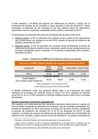 A este respecto, y al efecto de suavizar las referencias de precios a utilizar por el
incremento de precios de los contratos a plazo durante el mes de diciembre 3, cabría
considerar la cotización de los contratos en los tres últimos meses de negociación
disponibles, esto es, el periodo comprendido entre octubre y diciembre de 2013.
A continuación se presentan dos opciones de cálculo del CE para el año 2014:
a. Primera opción: el CE se calcularía con carácter anual a partir de las cotizaciones
del contrato anual con entrega en el año 2014, durante el periodo de referencia de
octubre a diciembre de 2013.
b. Segunda opción: el CE se calcularía con carácter anual considerando el precio de
referencia del producto sintético anual, construido a partir de las cotizaciones de los
contratos trimestrales que lo componen, en el periodo comprendido entre octubre y
diciembre de 2013.
Cuadro 1. Cotizaciones de OMIP para las diferentes opciones consideradas

Cotización de OMIP (Media aritmética de octubre a diciembre* de 2013)
Base
Punta
€/MWh
€/MWh
Primera opción
49,28
56,45
Segunda opción

Liquidación
YR-14
Anual Sintético
(Q1-14+Q2-14+Q3-14+Q4-14)

49,34

Horas Base Horas Punta

56,45

8.760

3.132

8.760

3.132

* Datos actualizados a 20 de diciembre de 2013
Fuente: elaboración propia a partir de datos de OMIP

A efectos ilustrativos, estas dos opciones darían lugar a un incremento del coste
estimado de la energía con carácter anual en torno a un 0,7% utilizando el contrato
anual 2014 y de un 0,78% utilizando el contrato sintético anual a partir de los contratos
trimestrales.
Opción mecanismo transitorio (apartado 2.2)
Con respecto a la implementación del mecanismo transitorio cabría tener en cuenta a la
hora de definir el periodo de referencia de cotización, que los contratos trimestrales con
periodo de liquidación en 2014 comenzaron a cotizar el 2 de enero de 2013, finalizando
el periodo de cotización del contrato Q1-14 el 27 de diciembre de 2013 4. A este
respecto, y al efecto de suavizar las referencias de precios a utilizar por el incremento de
precios de los contratos a plazo durante el mes de diciembre 5, se propone considerar la
3

Derivado, entre otros factores, del incremento producido en los precios spot.

4

Hasta el 28 de febrero de 2014 continuará negociándose el contrato Q2-14, mientras que los
contratos Q3-14 y Q4-14 se negociarán hasta el 27 de junio y el 26 de septiembre, respectivamente.
5

Derivado, entre otros factores, del incremento producido en los precios spot.

8

 