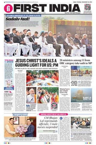 Jaipur, Tuesday | December 26, 2023
RNI NUMBER: RAJENG/2019/77764 | VOL 5 | ISSUE NO. 200 | PAGES 12 | `3.00 Rajasthan’s Own English Newspaper
ﬁrstindia.co.in ﬁrstindia.co.in/epapers/jaipur theﬁrstindia theﬁrstindia theﬁrstindia
CLICK & JOIN FIRST
INDIA NEWSPAPER
WHATSAPP CHANNEL
SadaivAtal!
President Droupadi Murmu with (L-R) Defence Minister Rajnath Singh, BJP National President JP Nadda,
Prime Minister Narendra Modi, Vice President Jagdeep Dhankhar, former President Ram Nath Kovind,
Lok Sabha Speaker Om Birla, Rajya Sabha Deputy Chairman Harivansh Narayan Singh, Union Finance
Minister Nirmala Sitharaman and other dignitaries paying tributes to former Prime Minister Atal Bihari
Vajpayee on his 99th birth anniversary, at the Sadaiv Atal memorial, in New Delhi on Monday.
99TH BIRTH ANNIVERSARY OF ATAL BIHARI VAJPAYEE
As the curtains begin
to fall in 2023, it’s ap-
parent that this year
witnessed a ﬂurry of
impactful events that
captured attention both
in India and worldwide.
First India brings to you,
the headline-making
moments that have
deﬁned the year right
from breakthroughs in
technology to seismic
shifts in politics along-
side remarkable feats in
sports and more.
Meet and Greet!
CM Bhajan Lal Sharma was felicitated by First India CEO & Managing Editor Pawan Arora
at the OTS in Jaipur on Monday. Arora congratulated Sharma on becoming the Chief
Minister and extended warm greetings on Sushasan Divas. P8
JESUSCHRIST’SIDEALSA
GUIDINGLIGHTFORUS:PM
PM Modi recalls his “old, intimate and warm relations” with Christians
Moni Sharma
New Delhi
Prime Minister Naren-
dra Modi on Monday ad-
dressed a Christmas pro-
gramme at his residence
wherein he praised Jesus
Christ’s life’s message
and values of kindness
and service. PM Naren-
dra Modi said that Jesus
Christ worked on “mak-
ing an inclusive society
that had justice for eve-
ryone”, adding that these
ideas were a guiding
light for the develop-
ment of the country.
Modi also praised Chris-
tian community for their
role in the freedom
struggle and for being at
forefront in “serving the
poor and deprived”. “In-
dia proudly acknowl-
edges your contribution
to country,” he said. He
also mentioned that he
has shared a bond with
the Christians since he
was Gujarat CM. India
proudly acknowledges
your contribution to
country. Christian com-
munity has been at fore-
front in serving poor &
deprived, said Modi.
The Upanishads,
considered the
fount of Hindu
philosophy, also focused
on realising the absolute
truth like the Bible.
NARENDRA MODI, PRIME MINISTER
Prime Minister Narendra Modi
interacts with school students
on the occasion of Christmas in
Delhi on Monday. PM Modi greets
members of Christian community
at the 7, Lok Kalyan Marg, in New
Delhi on Monday.
Guv Mangubhai Patel administers oath of ofﬁce to state cabinet
ministers Rakesh Singh, Prahlad Patel, Kailash Vijayvargiya and
others during the swearing-in ceremony in Bhopal on Monday.
28 ministers among 11 from
OBC category take oath in MP
First India Bureau
Bhopal
Former Union Minister
Prahlad Patel and BJP
National General Secre-
tary Kailash Vijayvargi-
ya were among 28 MLAs
sworn into the MP cabi-
net on Monday, 18 of
whom will hold cabinet
berths. As many as 12
members of the new cab-
inet are from OBC, or
Other Backward Classes,
category, including
the new CM, underlying
BJP’s ongoing efforts to
balance caste/class. P5
CLICK FOR MORE
GLIMPSES
NEW CABINET
WILL WORK FOR
BETTERMENT
OF MP: YADAV
Ahead of the MP cabinet ex-
pansion, CM Mohan Yadav on
Monday said the new cabinet
will work for the state’s betterment
under the guidance of PM Narendra
Modi and other senior BJP leaders.
First India Bureau
Baran
In a major development
related to forests of the
state, one of Cheetahs re-
leased in Kuno National
Park of MP, crossed Ra-
jasthan - MP border and
reached forest of Jaitpura
in Kelwara range.Ateam
comprising of the offi-
cials from Kuno National
Park and Baran Forest
Department traced Agni
through jt operation. P2
‘Missing’ Kuno’s
Agni cheetah
found in Raj
SURPRISE INSPECTION OF SMS HOSPITAL
CM Bhajan
Lal reprimands
officials; 3 male
nurses suspended
WHILE EN ROUTE TO BJP OFFICE
VIA THE JLN MARG, CM SHARMA
MADE AN UNEXPECTED HALT AT
BANGAR BUILDING BEHIND SMS
HOSPITAL FOR A SURPRISE VISIT
Vikas Sharma & Aishwary Pradhan
Jaipur
M Bhajan Lal
Sharma’s unan-
nounced visit to
SMS Hospital on Mon-
day caught the staff off
guard as he assessed
healthcare services, in-
quiring about patient
well-being and evaluat-
ing hygiene and medical
arrangements across var-
ious wards. Despite ab-
sence of Superintendent
Dr Achal Sharma, Dy
Superintendent Dr Anil
Dubey and Dr Jagdish
Modi accompanied the
CM during his tour of
multiple wards. After
CM’s visit, 3 male nurses
who were absent from
ward were suspended. P8
CM Bhajan Lal Sharma accompanied by Dr Anil Dubey, Dr Jagdish
Modi and others, instructs ofﬁcials about healthcare facilities,
during his surprise visit to Sawai Man Singh Hospital on Monday.
C
‘ALL SCHEMES OF PREVIOUS GOVT TO CONTINUE’
Chief Minister Bhajan Lal Sharma on Monday said
none of the welfare schemes launched by the
previous Congress government in the State will be
discontinued. He was speaking at a function organised by
the BJP to mark Sushasan Divas on the birth anniversary
of former PM Atal Bihari Vajpayee. Vinod Singh Chouhan
2023
IN BRIEF
President gives assent
to 3 new criminal Laws
New Delhi: President
Droupadi Murmu on
Monday gave assent to the
three new criminal justice
bills and the Telecommu-
nications Act, 2023.
Grounded flight leaves
from France for India
New Delhi: A chartered
aircraft took off for Mum-
bai on Monday after it re-
mained grounded at
Châlons Vatry Airport,
France for four days.
sports and more.
Fumio Kishida
Insofar as transformative
leadership goes, few can match the standard set
by Japanese PM Fumio Kishida who is presently revolutionising
Japan’s
foreign policy direction, pivoting away from the nation’s post Second War
paciﬁsm towards a more assertive approach that is unafraid of getting
involved in complicated geopolitical clashes. On the domestic front,
Kishida is not only overseeing the largest expansion of Japan’s
military capabilities since the Second World War but he is
also pushing his ‘new capitalism’ approach as an answer
to shift the nation’s long-stalled economy into high gear.
There is little doubt, thus, that his leadership and policy
decisions will continue to echo in 2024 and beyond.
Jaipur, Tuesday | December 26, 2023
2023
07
www.ﬁrstindia.co.in
ﬁrstindia.co.in/epapers/ja
ipur
theﬁrstindia theﬁrstindia theﬁrstindia
AS 2023 WRAPS UP, LET’S REMIND YOU OF ALL THE ACHIEVEMENTS OF THESE WONDERFUL,
INSPIRING PEOPLE WHO WERE THE MOST FAMOUS AND SUCCESSFUL THIS YEAR
1
Veteran socialist leader and
former Union Minister Sharad
Yadav passed away at the age
of 75 years.
2
Shiromani Akali Dal patriarch
Parkash Singh Badal passed
away at the age of 95. He was
the Chief Minister of Punjab for
ﬁve times.
3
Srichand P Hinduja, the head
of the Hinduja Family died at
the age of 87.
4
Sylvester daCunha, the
advertising veteran and the
man behind the iconic Amul Girl
‘utterly butterly’ campaign, died
at the age of 93.
5
Bollywood lost veteran
cinema and television actor
Guﬁ Paintal on June 5.
6
Oommen Chandy, a senior
Congress leader and former
Chief Minister of Kerala, died
at the age of 80.
7
MS Swaminathan
the Indian
agronomist hailed as the Father
of the Green Revolution, passed
away at the age of 98 years.
8
Cricketing legend, and former
captain of the Indian cricket team,
Bishan Singh Bedi, passed away
on October 23 at the age of 77.
9
Sahara India group chief,
Subrata Roy Sahara, passed
away due to cancer in Mumbai
on November 14. Roy was
founder and chairman of
the Sahara India Pariwar, a
conglomerate
with diversiﬁed
business interests.
10
Prithvi Raj Singh Oberoi,
chairman emeritus of The Oberoi
Group and widely known as the
doyen of Indian hospitality, died at
an age of 94.
11
Former India cricketer Salim
Durani renowned for his slow
left-arm orthodox and hitting
skill as a batter passed away
at the age of 88.
12
Actor and director Satish Kaushik
passed away due to a heart attack
at an age of 66 years.
13
Former diplomat and
presidential adviser to former
US President Nixon and former
President Ford, Henry Kissinger
died at the age of 100. Kissinger
was the recipient of the 1973
Nobel Peace Prize.
People we
LOST
Joe Biden
At 81, Biden is the oldest American
President on record. From leading
the American people out of the vi-
cious grips of COVID-19 pandemic
to making much-needed
invest-
ments in the nation’s crumbling
infrastructure,
Biden has had a
busy term in power with a list of
achievements
that will far outlive
his currently low polling numbers.
Volodymyr
Zelenskyy
Zelenskyy has transformed into
a war leader often compared to
Winston Churchill who is leading
Ukraine in a ﬁght against a much
larger invading power, all the while
being courted by leaders who want
to be seen helping Ukraine in its
‘democracy vs authoritarianism’
war.
Recep Tayyip
Erdogan
From the war in Ukraine to conﬂict
in Gaza, Erdogan has sought to
insert himself as a mediating ﬁgure
with varying degrees of success.
With his election victory in 2023,
Erdogan is expected to continue
dominating regional & global poli-
tics in 2024 & in years to come.
Luiz Inácio
Lula da Silva
Luiz Inácio Lula da Silva, popu-
larly known as Lula, has remained
true to his promise & within ﬁrst 6
months of his rule, deforestation
activities within Amazon have fallen
by 34% compared to the year prior.
And this is only one part of his
agenda as a climate champion.
Benjamin
Netanyahu
Israeli PM Benjamin Netanyahu,
is on this list because of his global
inﬂuence. Depending on how he
charts a path through this ongoing
conﬂict, Netanyahu could bring un-
rest and war back to West Asia on a
scale not seen since the US ended
its decades-long war on terror.
FORBES MOST
POWERFUL WOMEN
TIME LISTS 4 SOUTH
ASIANS AS INFLUENTIAL
NIRMALA SITHARAMAN (RANKED 32)
Nirmala Sitharaman, 64, is a senior ﬁgure in the
BJP and has been India’s Minister of Finance and
Minister of Corporate Affairs since 2019. Sithara-
man served as the 28th Defence Minister from
2017 to 2019, making her India’s second female
Defence Minister Finance Minister after Indira
Gandhi. In 2022, Forbes ranked her 36th.
SHAH RUKH KHAN
Bollywood’s King Khan made a return to the big
screen this year with director Siddharth Anand’s
Pathan alongside Deepika Padukone and John
Abraham. The ambitious action thriller is among
the highest-grossing
Indian ﬁlms ever & Khan was
a big reason why. Apart from his work in ﬁlms, he
is also committed to philanthropy.
ROSHNI NADAR MALHOTRA (RANKED 60)
Roshni Nadar Malhotra, 42, the chairperson of
HCL Technologies,
is making history as the ﬁrst
woman to lead a listed IT company in India. She is
recognised as the richest woman in India, accord-
ing to IIFL Wealth Hurun India Rich List (2019).
Ranked among the world’s most powerful women
by Forbes, holding the 60th position in 2023.
SS RAJAMOULI
One of India’s biggest ﬁlm-makers ever, this direc-
tor has helped bring Telugu cinema and by exten-
sion South Indian cinema, into the global spotlight.
While the Baahubali ﬁlms were groundbreaking
in
their own right, 2022’s RRR catapulted Rajamouli
to global fame after the track Naatu Naatu won the
Academy Award for Best Original Song.
SOMA MONDAL (RANKED 70)
Soma Mondal, 60, is the Chairperson of the Steel
Authority of India, making history as the 1st woman
in this role since Jan 2021. Mondal’s career mile-
stones include being the ﬁrst woman Functional
Director and Chairman at SAIL. She was honoured
as ‘CEO of the Year’ at ETPrime Women Leader-
ship Awards in 2023. She ranks 70th on the list.
PADMA LAKSHMI
As the longtime host of reality cooking show Top
Chef, watching Padma Lakshmi on screen has
been a ﬁxture for an entire generation of television
viewers. She is also an author, actor & activ-
ist. The ease with which she talks about food on
camera is tempered with a steely resolve when it
comes to talking about her difﬁcult childhood.
KIRAN MAZUMDAR SHAW (RANKED 76)
Kiran Mazumdar-Shaw,
70, is a prominent Indian
billionaire entrepreneur.
She founded and led
Biocon Limited and Biocon Biologics Limited in
Bangalore, India. Besides her role in the biotech-
nology companies, she was the ex- chairperson of
the Indian IIM, Bangalore. She ranks 76th in the
Forbes List of powerful women 2023.
SHERRY REHMAN
As Pakistan’s Minister for Climate Change, Sherry
Rehman made waves at COP27, the UN Cli-
mate Summit held in Egypt in 2022. At the time,
Pakistan was suffering from a ﬂood that killed more
than 1,700 people. During the summit, Rehman
bravely fought on behalf of vulnerable communities
that face the brunt of the climate crisis.
LEADING THE
PACK...
Giorgia Meloni
The Italian PM may be a relative newcomer to the halls of power as compared to some of the
other heavy-hitters on this list but her inﬂuence on the world stage, speciﬁcally the politics
of Europe, cannot be understated. This is not just because she leads a highly developed
manufacturing-based
economy but also because of what she represents. Given that her
party’s roots in the fascist past of Italy, it was widely expected that Meloni would lead Italy and
Europe along with it down a path of regressive policymaking that would only serve to amplify
the tensions that are threatening to split apart the European Union.
Narendra Modi
PM Narendra Modi made this list for leading a new India that has transformed from being
a powerful regional player to a dominant global power & respected voice of reason on
world stage. 2023 has been a busy year for India, from acting as representative
of Global
South during G20 summit to demonstrating
the wisdom of its multi alignment strategy by
becoming a bridge between various poles of power in int’l system during a time of war.
And leading from the forefront is the PM, who is widely expected to gain another term in
power, come 2024, which can only see India catapulted to new heights of development.
A leader is one who knows the way,
goes the way and shows the way.
—John C. Maxwell
INSPIRING
PERSONALITIES
P7
 Flight operations at
Delhi airport were affected
on Monday as dense fog
brought down visibility in
some parts to zero
 Around 10 cars collided
with each other due to low
visibility on Del-Muradabad
highway, one injured
 Dense to very dense fog
over Northwest, parts of
adjoining Central India: IMD
 3 killed in accident due to
dense fog in Barmer P2,6
BLANKET OF
DENSE FOG!
A ‘sewadar’ cleans the ‘holy sarovar’ amid fog,
at the Golden Temple in Amritsar on Monday.
 