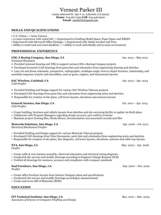 Vernest Parker III
10229 Ashwood St. Apt # 10, Lakeside, CA 92040
Home: 619.262.7335 Cell: 619.446.9200
Email: vparkeriii@gmail.com
SKILLS AND QUALIFICATIONS
• U.S. Citizen / • Army Veteran
• 12 years experience with AutoCAD / • Experienced in Drafting Model Space, Paper Space and XREFS
• Experienced with Microsoft Office Package / • Experienced with Adobe Acrobat and Visio
• Ability to multi-task and meet deadlines / • Ability to work individually and in team environment
PROFESSIONAL EXPERIENCE
CDG A Boeing Company, San Diego, CA Jan. 2015 – May 2015
Technical Illustrator
• Provided Autocad drawing and Tiffs to support various CDG a Boeing Company projects
• Developed Isometric CAD drawings from parts lists and schematics from engineering drawing and sketches
• Lays out and draws schematic, perspective, orthographic, oroblique-angle views to depict function, relationship, and
assembly-sequence of parts and assemblies, such as gears, engines, and instruments layouts
SAC Wireless, Carlsbad, CA Jan. 2014 – Apr. 2014
CAD Drafter
• Provided Drafting and Design support for various SAC Wireless Telecom projects
• Developed CAD drawings from parts lists and schematics from engineering notes and sketches
• Responsible for creation of site plans, cell tower layouts, elevations and antenna layouts
General Atomics, San Diego, CA Oct. 2012 – Apr. 2013
CAD Drafter
• Create building, furniture and cubicle layouts from sketches and site surveying facility to update As-Built plans
• Collaborate with Program Managers regarding design accuracy and confirm revisions
• Maintain project drawing files, blocks library, documentation and associated records and files
Motorola Solutions, San Diego, CA Apr. 2006 – Jul. 2012
Electrical/Mechanical Drafter
• Provided Drafting and Design support for various Motorola Telecom projects
• Developed CAD drawings from Visio Documents, parts lists and schematics from engineering notes and sketches
• Responsible for creation of site plans, line diagrams, cell tower layouts, elevations, antenna and cable tray layouts
NTA, San Diego, CA May. 2003 – Apr. 2006
Drafter
• Create cable & wire harness assembly, electrical schematics and electrical wiring diagrams
• Conducted site surveys and modify drawings according to Engineer Change Request (ECR)
• Verified all drawings for neatness, accuracy and compliance with company standards
Seal Furniture, San Diego, CA Sep. 2002 – Dec. 2002
Drafter
• Create office furniture layouts from Interior Designer plans and specifications
• Conducted site surveys and modify drawings according to measurements
• Create and revise Bill of Materials (BOM)
EDUCATION
ITT Technical Institute, San Diego, CA Mar. 2001 – Mar. 2003
Associates of Science in Computer Drafting and Design
 