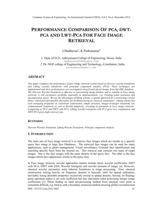 Computer Science & Engineering: An International Journal (CSEIJ), Vol.2, No.6, December 2012
DOI : 10.5121/cseij.2012.2604 41
PERFORMANCE COMPARISON OF PCA, DWT-
PCA AND LWT-PCA FOR FACE IMAGE
RETRIEVAL
J.Madhavan1
, K.Porkumaran2
1. Dept. of ECE, Adhiyamaan College of Engineering, Hosur, India
madhavece2006@yahoo.com
2. Dr. NGP college of Engineering and Technology, Coimbatore, India
porkumaran@gmail.com
ABSTRACT
This paper compares the performance of face image retrieval system based on discrete wavelet transforms
and Lifting wavelet transforms with principal component analysis (PCA). These techniques are
implemented and their performances are investigated using frontal facial images from the ORL database.
The Discrete Wavelet Transform is effective in representing image features and is suitable in Face image
retrieval, it still encounters problems especially in implementation; e.g. Floating point operation and
decomposition speed. We use the advantages of lifting scheme, a spatial approach for constructing wavelet
filters, which provides feasible alternative for problems facing its classical counterpart. Lifting scheme has
such intriguing properties as convenient construction, simple structure, integer-to-integer transform, low
computational complexity as well as flexible adaptivity, revealing its potentials in Face image retrieval.
Comparing to PCA and DWT with PCA, Lifting wavelet transform with PCA gives less computation and
DWT-PCA gives high retrieval rate..
KEYWORDS
Discrete Wavelet Transform, Lifting Wavelet Transform, Principle component Analysis
1. INTRODUCTION
The main aim of Face image retrieval is to retrieve face images which are similar to a specific
query face image in large face Databases. The retrieved face images can be used for many
applications, such as photo management, Visual surveillance, Criminal face identification and
searching specific faces from the internet etc. This retrieval task contains two types of target
images. One is the face images with the same identity of the query face. The other is the face
images which have appearance similar to the query face.
In Face image retrieval, wavelet approaches mainly include direct wavelet coefficients, DWT
with PCA, DWT with LDA. Wavelet histogram and wavelet moment of image, etc. However,
classical wavelet encounters some inherent limitations in image processing. First, classical
construction relying heavily on frequency domain is basically unfit for spatial realization,
inevitably losing desirable properties exclusively owned in spatial domain. Second, its floating-
point operation makes it not only inefficient but also inaccurate when processing integer image
coefficients [1]. Third, finding an ideal pre-processing method from classical view point is
somewhat difficult, e.g. hard to seek a boundary extension method ensuring perfect reconstruction
 