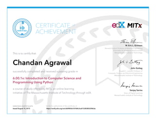 Dugald C. Jackson Professor of
Computer Science and Electrical Engineering
Massachusetts Institute of Technology
John Guttag
Bernard Gordon Professor of Medical Engineering
Chancellor for Academic Advancement
Massachusetts Institute of Technology
W. Eric L. Grimson
Dean of Digital Learning
Massachusetts Institute of Technology
Sanjay Sarma
VERIFIED CERTIFICATE Verify the authenticity of this certificate at
CERTIFICATE
ACHIEVEMENT
of
VERIFIED
ID
This is to certify that
Chandan Agrawal
successfully completed and received a passing grade in
6.00.1x: Introduction to Computer Science and
Programming Using Python
a course of study offered by MITx, an online learning
initiative of The Massachusetts Institute of Technology through edX.
Issued August 15, 2015 https://verify.edx.org/cert/d69850e7d1fd4c2ca015283803298cba
 