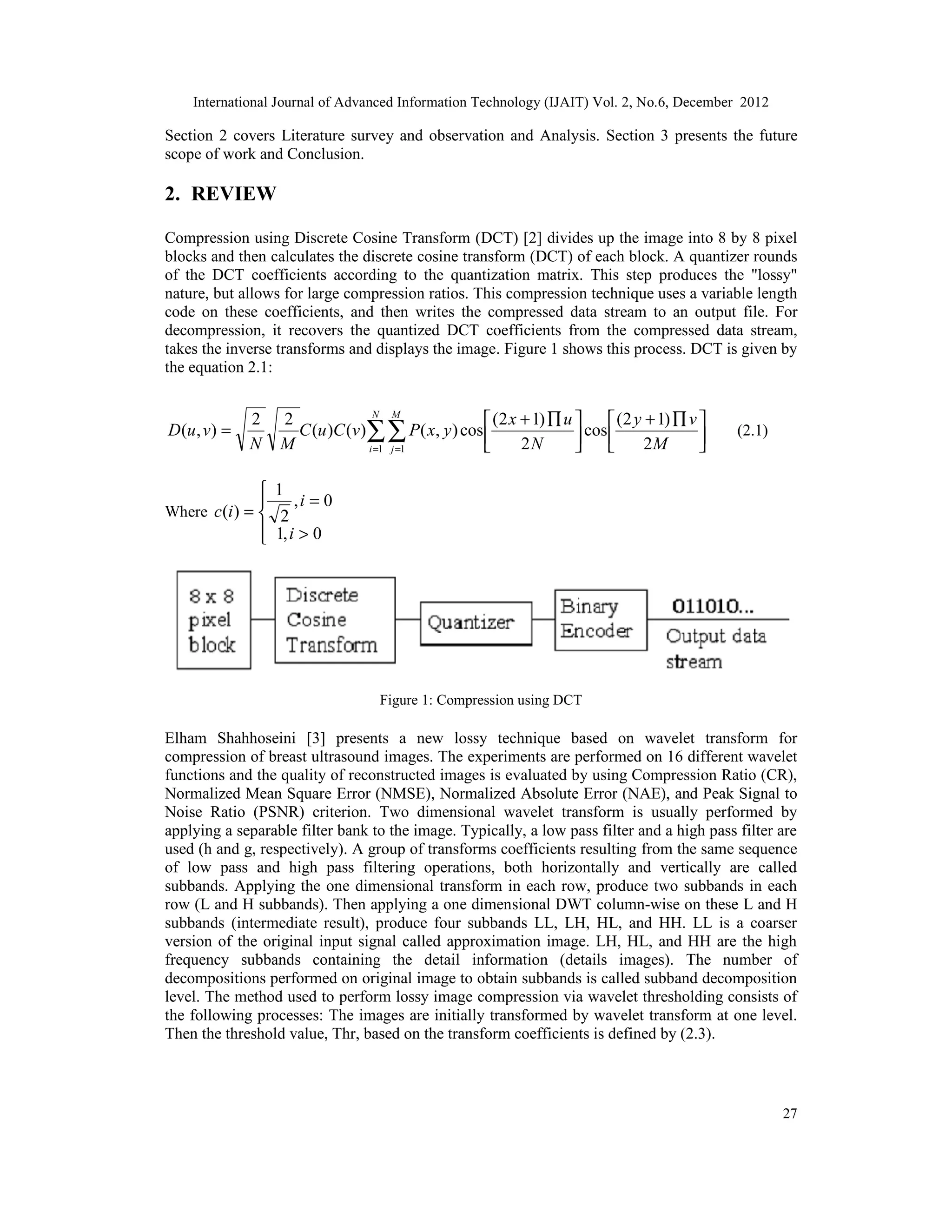 International Journal of Advanced Information Technology (IJAIT) Vol. 2, No.6, December 2012
27
Section 2 covers Literature survey and observation and Analysis. Section 3 presents the future
scope of work and Conclusion.
2. REVIEW
Compression using Discrete Cosine Transform (DCT) [2] divides up the image into 8 by 8 pixel
blocks and then calculates the discrete cosine transform (DCT) of each block. A quantizer rounds
of the DCT coefficients according to the quantization matrix. This step produces the "lossy"
nature, but allows for large compression ratios. This compression technique uses a variable length
code on these coefficients, and then writes the compressed data stream to an output file. For
decompression, it recovers the quantized DCT coefficients from the compressed data stream,
takes the inverse transforms and displays the image. Figure 1 shows this process. DCT is given by
the equation 2.1:





 ∏
+





 ∏
+
= ∑∑
= = M
v
y
N
u
x
y
x
P
v
C
u
C
M
N
v
u
D
N
i
M
j 2
)
1
2
(
cos
2
)
1
2
(
cos
)
,
(
)
(
)
(
2
2
)
,
(
1 1
(2.1)
Where





>
=
=
0
,
1
0
,
2
1
)
(
i
i
i
c
Figure 1: Compression using DCT
Elham Shahhoseini [3] presents a new lossy technique based on wavelet transform for
compression of breast ultrasound images. The experiments are performed on 16 different wavelet
functions and the quality of reconstructed images is evaluated by using Compression Ratio (CR),
Normalized Mean Square Error (NMSE), Normalized Absolute Error (NAE), and Peak Signal to
Noise Ratio (PSNR) criterion. Two dimensional wavelet transform is usually performed by
applying a separable filter bank to the image. Typically, a low pass filter and a high pass filter are
used (h and g, respectively). A group of transforms coefficients resulting from the same sequence
of low pass and high pass filtering operations, both horizontally and vertically are called
subbands. Applying the one dimensional transform in each row, produce two subbands in each
row (L and H subbands). Then applying a one dimensional DWT column-wise on these L and H
subbands (intermediate result), produce four subbands LL, LH, HL, and HH. LL is a coarser
version of the original input signal called approximation image. LH, HL, and HH are the high
frequency subbands containing the detail information (details images). The number of
decompositions performed on original image to obtain subbands is called subband decomposition
level. The method used to perform lossy image compression via wavelet thresholding consists of
the following processes: The images are initially transformed by wavelet transform at one level.
Then the threshold value, Thr, based on the transform coefficients is defined by (2.3).
 