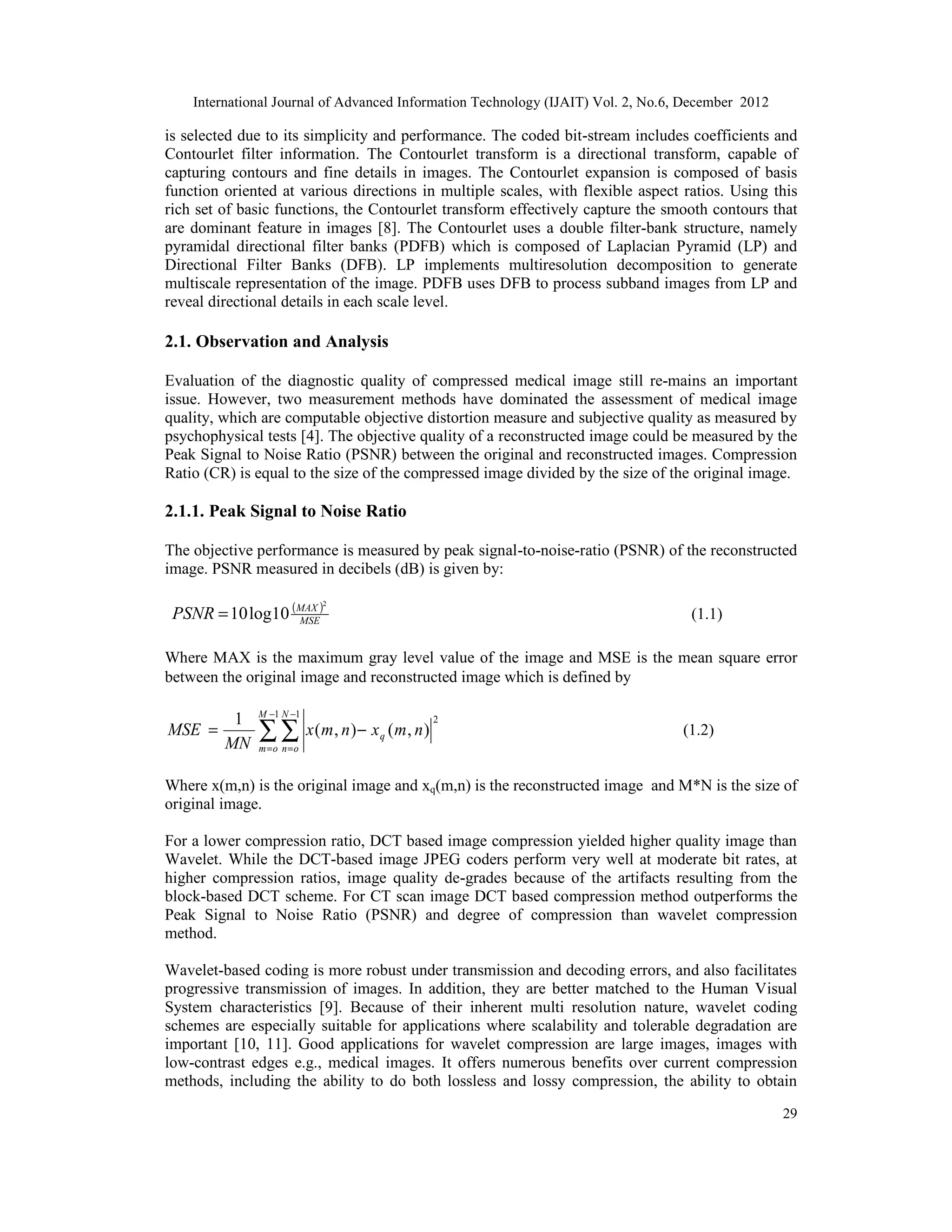 International Journal of Advanced Information Technology (IJAIT) Vol. 2, No.6, December 2012
29
is selected due to its simplicity and performance. The coded bit-stream includes coefficients and
Contourlet filter information. The Contourlet transform is a directional transform, capable of
capturing contours and fine details in images. The Contourlet expansion is composed of basis
function oriented at various directions in multiple scales, with flexible aspect ratios. Using this
rich set of basic functions, the Contourlet transform effectively capture the smooth contours that
are dominant feature in images [8]. The Contourlet uses a double filter-bank structure, namely
pyramidal directional filter banks (PDFB) which is composed of Laplacian Pyramid (LP) and
Directional Filter Banks (DFB). LP implements multiresolution decomposition to generate
multiscale representation of the image. PDFB uses DFB to process subband images from LP and
reveal directional details in each scale level.
2.1. Observation and Analysis
Evaluation of the diagnostic quality of compressed medical image still re-mains an important
issue. However, two measurement methods have dominated the assessment of medical image
quality, which are computable objective distortion measure and subjective quality as measured by
psychophysical tests [4]. The objective quality of a reconstructed image could be measured by the
Peak Signal to Noise Ratio (PSNR) between the original and reconstructed images. Compression
Ratio (CR) is equal to the size of the compressed image divided by the size of the original image.
2.1.1. Peak Signal to Noise Ratio
The objective performance is measured by peak signal-to-noise-ratio (PSNR) of the reconstructed
image. PSNR measured in decibels (dB) is given by:
( )
MSE
MAX
PSNR
2
10
log
10
= (1.1)
Where MAX is the maximum gray level value of the image and MSE is the mean square error
between the original image and reconstructed image which is defined by
2
1 1
)
,
(
)
,
(
1
n
m
x
n
m
x
MN
MSE q
M
o
m
N
o
n
−
= ∑ ∑
−
=
−
=
(1.2)
Where x(m,n) is the original image and xq(m,n) is the reconstructed image and M*N is the size of
original image.
For a lower compression ratio, DCT based image compression yielded higher quality image than
Wavelet. While the DCT-based image JPEG coders perform very well at moderate bit rates, at
higher compression ratios, image quality de-grades because of the artifacts resulting from the
block-based DCT scheme. For CT scan image DCT based compression method outperforms the
Peak Signal to Noise Ratio (PSNR) and degree of compression than wavelet compression
method.
Wavelet-based coding is more robust under transmission and decoding errors, and also facilitates
progressive transmission of images. In addition, they are better matched to the Human Visual
System characteristics [9]. Because of their inherent multi resolution nature, wavelet coding
schemes are especially suitable for applications where scalability and tolerable degradation are
important [10, 11]. Good applications for wavelet compression are large images, images with
low-contrast edges e.g., medical images. It offers numerous benefits over current compression
methods, including the ability to do both lossless and lossy compression, the ability to obtain
 