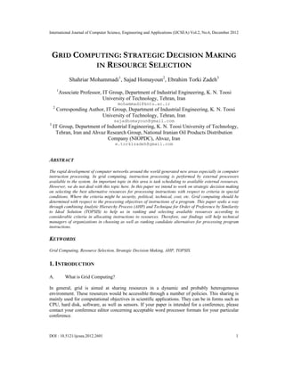 International Journal of Computer Science, Engineering and Applications (IJCSEA) Vol.2, No.6, December 2012
DOI : 10.5121/ijcsea.2012.2601 1
GRID COMPUTING: STRATEGIC DECISION MAKING
IN RESOURCE SELECTION
Shahriar Mohammadi1
, Sajad Homayoun2
, Ebrahim Torki Zadeh3
1
Associate Professor, IT Group, Department of Industrial Engineering, K. N. Toosi
University of Technology, Tehran, Iran
mohammadi@kntu.ac.ir
2
Corresponding Author, IT Group, Department of Industrial Engineering, K. N. Toosi
University of Technology, Tehran, Iran
sajadhomayoun@gmail.com
3
IT Group, Department of Industrial Engineering, K. N. Toosi University of Technology,
Tehran, Iran and Ahvaz Research Group, National Iranian Oil Products Distribution
Company (NIOPDC), Ahvaz, Iran
e.torkizadeh@gmail.com
ABSTRACT
The rapid development of computer networks around the world generated new areas especially in computer
instruction processing. In grid computing, instruction processing is performed by external processors
available to the system. An important topic in this area is task scheduling to available external resources.
However, we do not deal with this topic here. In this paper we intend to work on strategic decision making
on selecting the best alternative resources for processing instructions with respect to criteria in special
conditions. Where the criteria might be security, political, technical, cost, etc. Grid computing should be
determined with respect to the processing objectives of instructions of a program. This paper seeks a way
through combining Analytic Hierarchy Process (AHP) and Technique for Order of Preference by Similarity
to Ideal Solution (TOPSIS) to help us in ranking and selecting available resources according to
considerable criteria in allocating instructions to resources. Therefore, our findings will help technical
managers of organizations in choosing as well as ranking candidate alternatives for processing program
instructions.
KEYWORDS
Grid Computing, Resource Selection, Strategic Decision Making, AHP, TOPSIS.
1. INTRODUCTION
A. What is Grid Computing?
In general, grid is aimed at sharing resources in a dynamic and probably heterogeneous
environment. These resources would be accessible through a number of policies. This sharing is
mainly used for computational objectives in scientific applications. They can be in forms such as
CPU, hard disk, software, as well as sensors. If your paper is intended for a conference, please
contact your conference editor concerning acceptable word processor formats for your particular
conference.
 