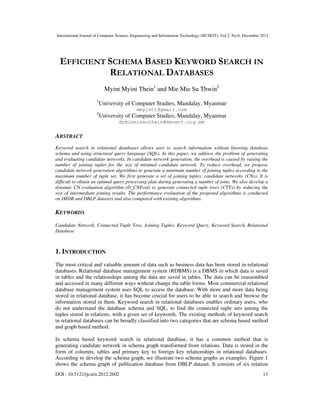 International Journal of Computer Science, Engineering and Information Technology (IJCSEIT), Vol.2, No.6, December 2012
DOI : 10.5121/ijcseit.2012.2602 13
EFFICIENT SCHEMA BASED KEYWORD SEARCH IN
RELATIONAL DATABASES
Myint Myint Thein1
and Mie Mie Su Thwin2
1
University of Computer Studies, Mandalay, Myanmar
mmyintt@gmail.com
2
University of Computer Studies, Mandalay, Myanmar
drmiemiesuthwin@mmcert.org.mm
ABSTRACT
Keyword search in relational databases allows user to search information without knowing database
schema and using structural query language (SQL). In this paper, we address the problem of generating
and evaluating candidate networks. In candidate network generation, the overhead is caused by raising the
number of joining tuples for the size of minimal candidate network. To reduce overhead, we propose
candidate network generation algorithms to generate a minimum number of joining tuples according to the
maximum number of tuple set. We first generate a set of joining tuples, candidate networks (CNs). It is
difficult to obtain an optimal query processing plan during generating a number of joins. We also develop a
dynamic CN evaluation algorithm (D_CNEval) to generate connected tuple trees (CTTs) by reducing the
size of intermediate joining results. The performance evaluation of the proposed algorithms is conducted
on IMDB and DBLP datasets and also compared with existing algorithms.
KEYWORDS
Candidate Network, Connected Tuple Tree, Joining Tuples, Keyword Query, Keyword Search, Relational
Database
1. INTRODUCTION
The most critical and valuable amount of data such as business data has been stored in relational
databases. Relational database management system (RDBMS) is a DBMS in which data is saved
in tables and the relationships among the data are saved in tables. The data can be reassembled
and accessed in many different ways without change the table forms. Most commercial relational
database management system uses SQL to access the database. With more and more data being
stored in relational database, it has become crucial for users to be able to search and browse the
information stored in them. Keyword search in relational databases enables ordinary users, who
do not understand the database schema and SQL, to find the connected tuple sets among the
tuples stored in relations, with a given set of keywords. The existing methods of keyword search
in relational databases can be broadly classified into two categories that are schema based method
and graph based method.
In schema based keyword search in relational database, it has a common method that is
generating candidate network in schema graph transformed from relations. Data is stored in the
form of columns, tables and primary key to foreign key relationships in relational databases.
According to develop the schema graph, we illustrate two schema graphs as examples. Figure 1
shows the schema graph of publication database from DBLP dataset. It consists of six relation
 