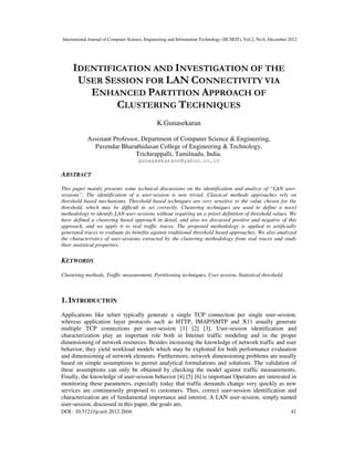 International Journal of Computer Science, Engineering and Information Technology (IJCSEIT), Vol.2, No.6, December 2012
DOI : 10.5121/ijcseit.2012.2604 41
IDENTIFICATION AND INVESTIGATION OF THE
USER SESSION FOR LAN CONNECTIVITY VIA
ENHANCED PARTITION APPROACH OF
CLUSTERING TECHNIQUES
K.Gunasekaran
Assistant Professor, Department of Computer Science & Engineering,
Pavendar Bharathidasan College of Engineering & Technology,
Trichirappalli, Tamilnadu, India.
gunaasekarann@yahoo.co.in
ABSTRACT
This paper mainly presents some technical discussions on the identification and analyze of “LAN user-
sessions”. The identification of a user-session is non trivial. Classical methods approaches rely on
threshold based mechanisms. Threshold based techniques are very sensitive to the value chosen for the
threshold, which may be difficult to set correctly. Clustering techniques are used to define a novel
methodology to identify LAN user-sessions without requiring an a priori definition of threshold values. We
have defined a clustering based approach in detail, and also we discussed positive and negative of this
approach, and we apply it to real traffic traces. The proposed methodology is applied to artificially
generated traces to evaluate its benefits against traditional threshold based approaches. We also analyzed
the characteristics of user-sessions extracted by the clustering methodology from real traces and study
their statistical properties.
KEYWORDS
Clustering methods, Traffic measurement, Partitioning techniques, User session, Statistical threshold.
1. INTRODUCTION
Applications like telnet typically generate a single TCP connection per single user-session,
whereas application layer protocols such as HTTP, IMAP/SMTP and X11 usually generate
multiple TCP connections per user-session [1] [2] [3]. User-session identification and
characterization play an important role both in Internet traffic modeling and in the proper
dimensioning of network resources. Besides increasing the knowledge of network traffic and user
behavior, they yield workload models which may be exploited for both performance evaluation
and dimensioning of network elements. Furthermore, network dimensioning problems are usually
based on simple assumptions to permit analytical formulations and solutions. The validation of
these assumptions can only be obtained by checking the model against traffic measurements.
Finally, the knowledge of user-session behavior [4] [5] [6] is important Operators are interested in
monitoring these parameters, especially today that traffic demands change very quickly as new
services are continuously proposed to customers. Thus, correct user-session identification and
characterization are of fundamental importance and interest. A LAN user-session, simply named
user-session, discussed in this paper, the goals are,
 