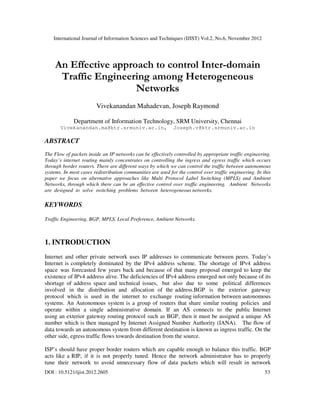 International Journal of Information Sciences and Techniques (IJIST) Vol.2, No.6, November 2012
DOI : 10.5121/ijist.2012.2605 53
An Effective approach to control Inter-domain
Traffic Engineering among Heterogeneous
Networks
Vivekanandan Mahadevan, Joseph Raymond
Department of Information Technology, SRM University, Chennai
Vivekanandan.ma@ktr.srmuniv.ac.in, Joseph.v@ktr.srmuniv.ac.in
ABSTRACT
The Flow of packets inside an IP networks can be effectively controlled by appropriate traffic engineering.
Today’s internet routing mainly concentrates on controlling the ingress and egress traffic which occurs
through border routers. There are different ways by which we can control the traffic between autonomous
systems. In most cases redistribution communities are used for the control over traffic engineering. In this
paper we focus on alternative approaches like Multi Protocol Label Switching (MPLS) and Ambient
Networks, through which there can be an effective control over traffic engineering. Ambient Networks
are designed to solve switching problems between heterogeneous networks.
KEYWORDS
Traffic Engineering, BGP, MPLS, Local Preference, Ambient Networks.
1. INTRODUCTION
Internet and other private network uses IP addresses to communicate between peers. Today’s
Internet is completely dominated by the IPv4 address scheme. The shortage of IPv4 address
space was forecasted few years back and because of that many proposal emerged to keep the
existence of IPv4 address alive. The deficiencies of IPv4 address emerged not only because of its
shortage of address space and technical issues, but also due to some political differences
involved in the distribution and allocation of the address.BGP is the exterior gateway
protocol which is used in the internet to exchange routing information between autonomous
systems. An Autonomous system is a group of routers that share similar routing policies and
operate within a single administrative domain. If an AS connects to the public Internet
using an exterior gateway routing protocol such as BGP, then it must be assigned a unique AS
number which is then managed by Internet Assigned Number Authority (IANA). The flow of
data towards an autonomous system from different destination is known as ingress traffic. On the
other side, egress traffic flows towards destination from the source.
ISP’s should have proper border routers which are capable enough to balance this traffic. BGP
acts like a RIP, if it is not properly tuned. Hence the network administrator has to properly
tune their network to avoid unnecessary flow of data packets which will result in network
 