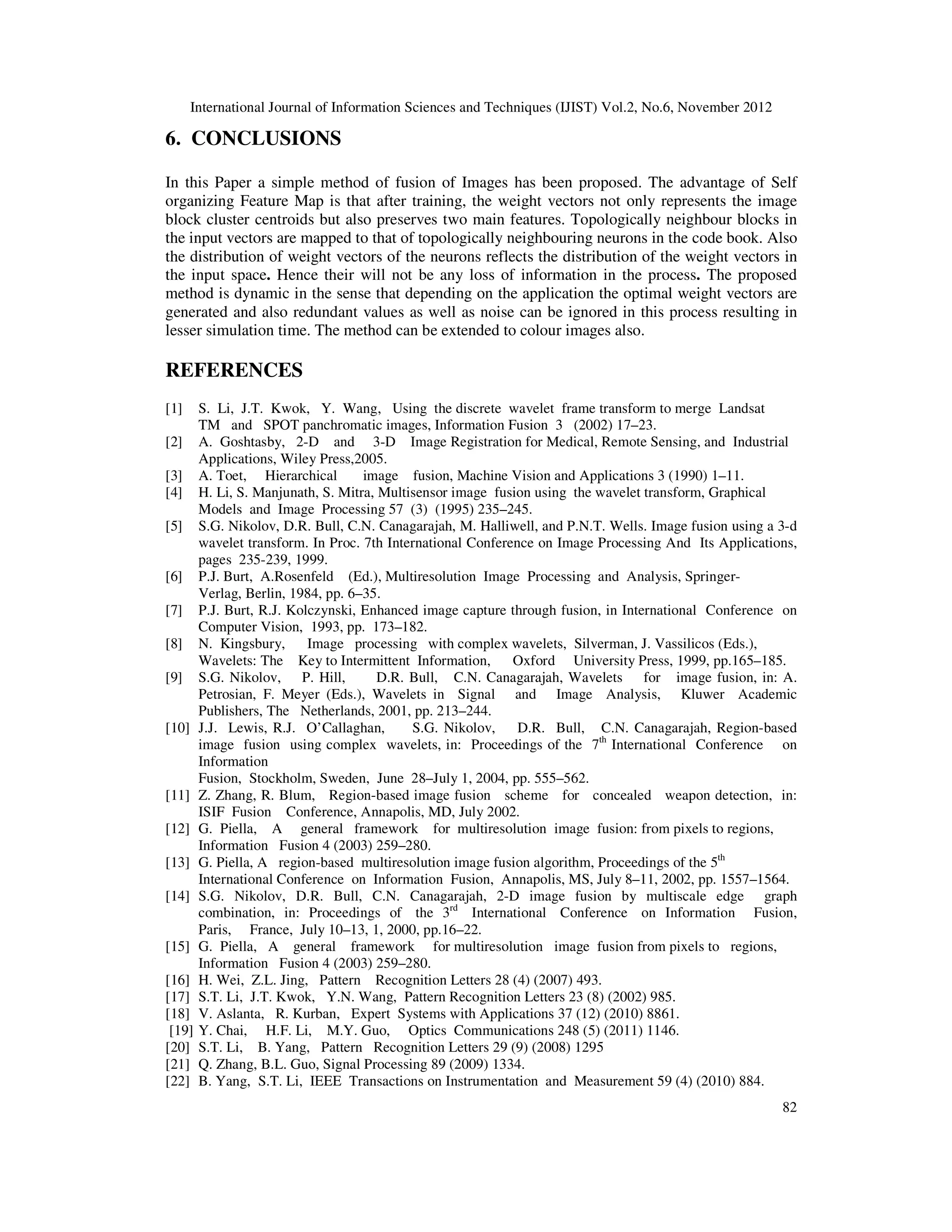 International Journal of Information Sciences and Techniques (IJIST) Vol.2, No.6, November 2012
82
6. CONCLUSIONS
In this Paper a simple method of fusion of Images has been proposed. The advantage of Self
organizing Feature Map is that after training, the weight vectors not only represents the image
block cluster centroids but also preserves two main features. Topologically neighbour blocks in
the input vectors are mapped to that of topologically neighbouring neurons in the code book. Also
the distribution of weight vectors of the neurons reflects the distribution of the weight vectors in
the input space. Hence their will not be any loss of information in the process. The proposed
method is dynamic in the sense that depending on the application the optimal weight vectors are
generated and also redundant values as well as noise can be ignored in this process resulting in
lesser simulation time. The method can be extended to colour images also.
REFERENCES
[1] S. Li, J.T. Kwok, Y. Wang, Using the discrete wavelet frame transform to merge Landsat
TM and SPOT panchromatic images, Information Fusion 3 (2002) 17–23.
[2] A. Goshtasby, 2-D and 3-D Image Registration for Medical, Remote Sensing, and Industrial
Applications, Wiley Press,2005.
[3] A. Toet, Hierarchical image fusion, Machine Vision and Applications 3 (1990) 1–11.
[4] H. Li, S. Manjunath, S. Mitra, Multisensor image fusion using the wavelet transform, Graphical
Models and Image Processing 57 (3) (1995) 235–245.
[5] S.G. Nikolov, D.R. Bull, C.N. Canagarajah, M. Halliwell, and P.N.T. Wells. Image fusion using a 3-d
wavelet transform. In Proc. 7th International Conference on Image Processing And Its Applications,
pages 235-239, 1999.
[6] P.J. Burt, A.Rosenfeld (Ed.), Multiresolution Image Processing and Analysis, Springer-
Verlag, Berlin, 1984, pp. 6–35.
[7] P.J. Burt, R.J. Kolczynski, Enhanced image capture through fusion, in International Conference on
Computer Vision, 1993, pp. 173–182.
[8] N. Kingsbury, Image processing with complex wavelets, Silverman, J. Vassilicos (Eds.),
Wavelets: The Key to Intermittent Information, Oxford University Press, 1999, pp.165–185.
[9] S.G. Nikolov, P. Hill, D.R. Bull, C.N. Canagarajah, Wavelets for image fusion, in: A.
Petrosian, F. Meyer (Eds.), Wavelets in Signal and Image Analysis, Kluwer Academic
Publishers, The Netherlands, 2001, pp. 213–244.
[10] J.J. Lewis, R.J. O’Callaghan, S.G. Nikolov, D.R. Bull, C.N. Canagarajah, Region-based
image fusion using complex wavelets, in: Proceedings of the 7th
International Conference on
Information
Fusion, Stockholm, Sweden, June 28–July 1, 2004, pp. 555–562.
[11] Z. Zhang, R. Blum, Region-based image fusion scheme for concealed weapon detection, in:
ISIF Fusion Conference, Annapolis, MD, July 2002.
[12] G. Piella, A general framework for multiresolution image fusion: from pixels to regions,
Information Fusion 4 (2003) 259–280.
[13] G. Piella, A region-based multiresolution image fusion algorithm, Proceedings of the 5th
International Conference on Information Fusion, Annapolis, MS, July 8–11, 2002, pp. 1557–1564.
[14] S.G. Nikolov, D.R. Bull, C.N. Canagarajah, 2-D image fusion by multiscale edge graph
combination, in: Proceedings of the 3rd
International Conference on Information Fusion,
Paris, France, July 10–13, 1, 2000, pp.16–22.
[15] G. Piella, A general framework for multiresolution image fusion from pixels to regions,
Information Fusion 4 (2003) 259–280.
[16] H. Wei, Z.L. Jing, Pattern Recognition Letters 28 (4) (2007) 493.
[17] S.T. Li, J.T. Kwok, Y.N. Wang, Pattern Recognition Letters 23 (8) (2002) 985.
[18] V. Aslanta, R. Kurban, Expert Systems with Applications 37 (12) (2010) 8861.
[19] Y. Chai, H.F. Li, M.Y. Guo, Optics Communications 248 (5) (2011) 1146.
[20] S.T. Li, B. Yang, Pattern Recognition Letters 29 (9) (2008) 1295
[21] Q. Zhang, B.L. Guo, Signal Processing 89 (2009) 1334.
[22] B. Yang, S.T. Li, IEEE Transactions on Instrumentation and Measurement 59 (4) (2010) 884.
 