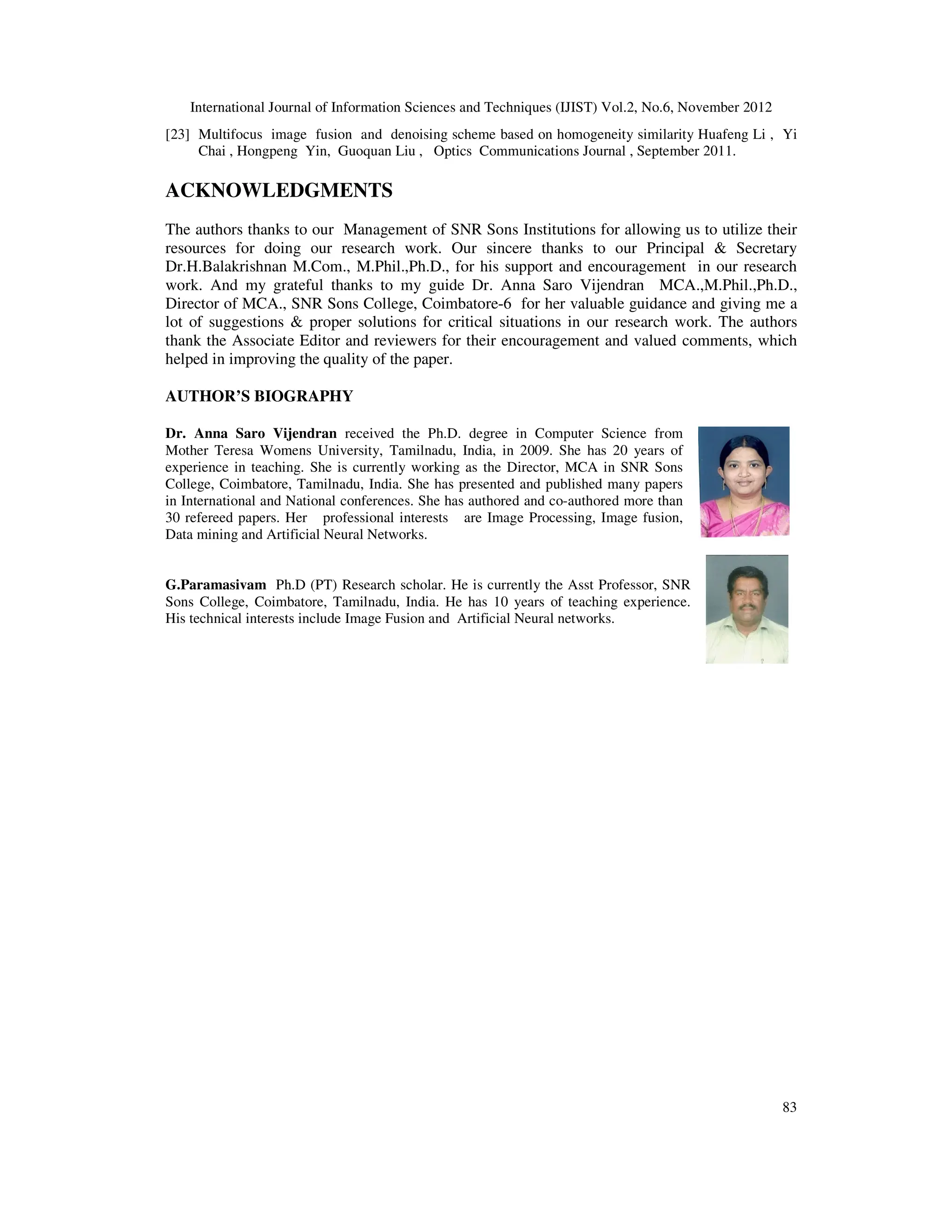 International Journal of Information Sciences and Techniques (IJIST) Vol.2, No.6, November 2012
83
[23] Multifocus image fusion and denoising scheme based on homogeneity similarity Huafeng Li , Yi
Chai , Hongpeng Yin, Guoquan Liu , Optics Communications Journal , September 2011.
ACKNOWLEDGMENTS
The authors thanks to our Management of SNR Sons Institutions for allowing us to utilize their
resources for doing our research work. Our sincere thanks to our Principal & Secretary
Dr.H.Balakrishnan M.Com., M.Phil.,Ph.D., for his support and encouragement in our research
work. And my grateful thanks to my guide Dr. Anna Saro Vijendran MCA.,M.Phil.,Ph.D.,
Director of MCA., SNR Sons College, Coimbatore-6 for her valuable guidance and giving me a
lot of suggestions & proper solutions for critical situations in our research work. The authors
thank the Associate Editor and reviewers for their encouragement and valued comments, which
helped in improving the quality of the paper.
AUTHOR’S BIOGRAPHY
Dr. Anna Saro Vijendran received the Ph.D. degree in Computer Science from
Mother Teresa Womens University, Tamilnadu, India, in 2009. She has 20 years of
experience in teaching. She is currently working as the Director, MCA in SNR Sons
College, Coimbatore, Tamilnadu, India. She has presented and published many papers
in International and National conferences. She has authored and co-authored more than
30 refereed papers. Her professional interests are Image Processing, Image fusion,
Data mining and Artificial Neural Networks.
G.Paramasivam Ph.D (PT) Research scholar. He is currently the Asst Professor, SNR
Sons College, Coimbatore, Tamilnadu, India. He has 10 years of teaching experience.
His technical interests include Image Fusion and Artificial Neural networks.
 