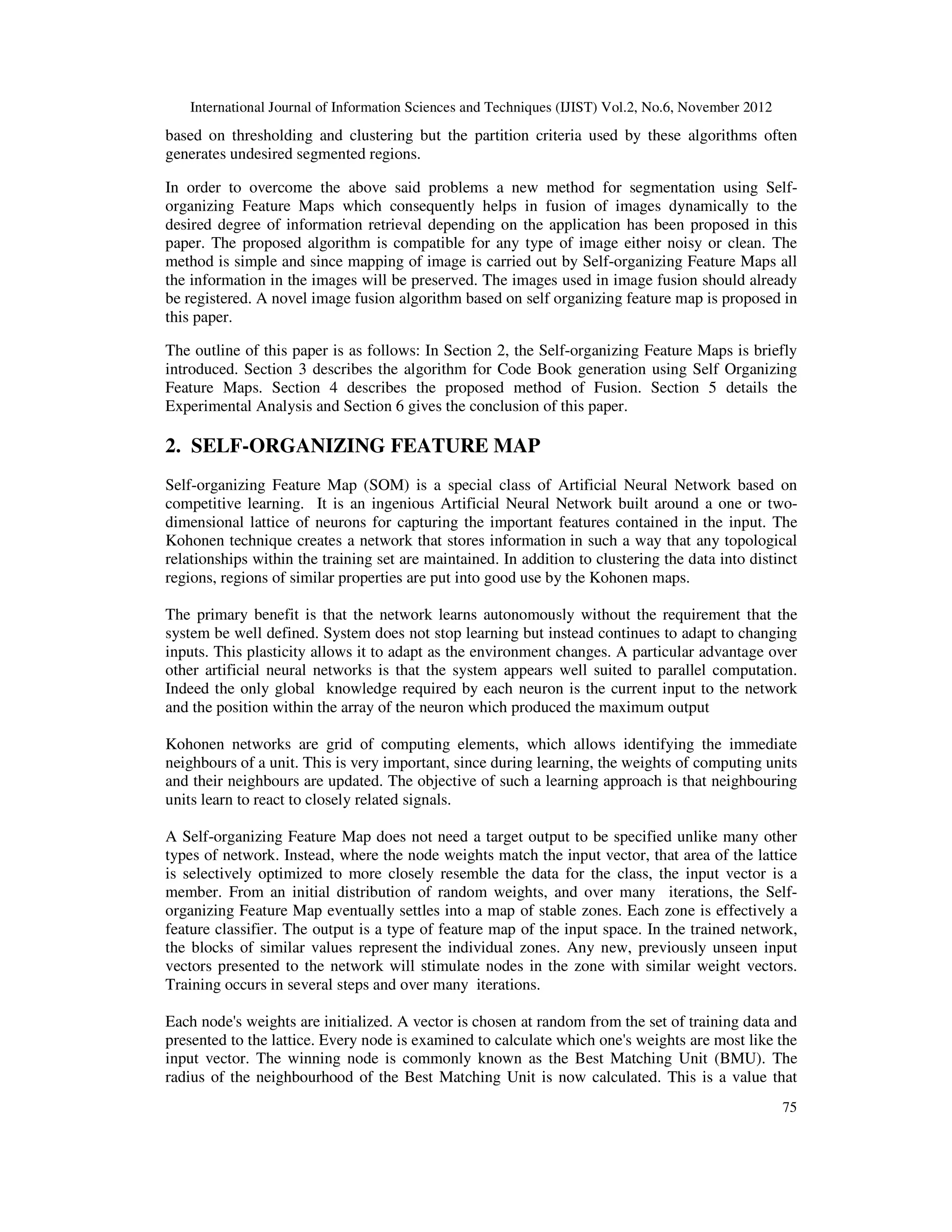 International Journal of Information Sciences and Techniques (IJIST) Vol.2, No.6, November 2012
75
based on thresholding and clustering but the partition criteria used by these algorithms often
generates undesired segmented regions.
In order to overcome the above said problems a new method for segmentation using Self-
organizing Feature Maps which consequently helps in fusion of images dynamically to the
desired degree of information retrieval depending on the application has been proposed in this
paper. The proposed algorithm is compatible for any type of image either noisy or clean. The
method is simple and since mapping of image is carried out by Self-organizing Feature Maps all
the information in the images will be preserved. The images used in image fusion should already
be registered. A novel image fusion algorithm based on self organizing feature map is proposed in
this paper.
The outline of this paper is as follows: In Section 2, the Self-organizing Feature Maps is briefly
introduced. Section 3 describes the algorithm for Code Book generation using Self Organizing
Feature Maps. Section 4 describes the proposed method of Fusion. Section 5 details the
Experimental Analysis and Section 6 gives the conclusion of this paper.
2. SELF-ORGANIZING FEATURE MAP
Self-organizing Feature Map (SOM) is a special class of Artificial Neural Network based on
competitive learning. It is an ingenious Artificial Neural Network built around a one or two-
dimensional lattice of neurons for capturing the important features contained in the input. The
Kohonen technique creates a network that stores information in such a way that any topological
relationships within the training set are maintained. In addition to clustering the data into distinct
regions, regions of similar properties are put into good use by the Kohonen maps.
The primary benefit is that the network learns autonomously without the requirement that the
system be well defined. System does not stop learning but instead continues to adapt to changing
inputs. This plasticity allows it to adapt as the environment changes. A particular advantage over
other artificial neural networks is that the system appears well suited to parallel computation.
Indeed the only global knowledge required by each neuron is the current input to the network
and the position within the array of the neuron which produced the maximum output
Kohonen networks are grid of computing elements, which allows identifying the immediate
neighbours of a unit. This is very important, since during learning, the weights of computing units
and their neighbours are updated. The objective of such a learning approach is that neighbouring
units learn to react to closely related signals.
A Self-organizing Feature Map does not need a target output to be specified unlike many other
types of network. Instead, where the node weights match the input vector, that area of the lattice
is selectively optimized to more closely resemble the data for the class, the input vector is a
member. From an initial distribution of random weights, and over many iterations, the Self-
organizing Feature Map eventually settles into a map of stable zones. Each zone is effectively a
feature classifier. The output is a type of feature map of the input space. In the trained network,
the blocks of similar values represent the individual zones. Any new, previously unseen input
vectors presented to the network will stimulate nodes in the zone with similar weight vectors.
Training occurs in several steps and over many iterations.
Each node's weights are initialized. A vector is chosen at random from the set of training data and
presented to the lattice. Every node is examined to calculate which one's weights are most like the
input vector. The winning node is commonly known as the Best Matching Unit (BMU). The
radius of the neighbourhood of the Best Matching Unit is now calculated. This is a value that
 
