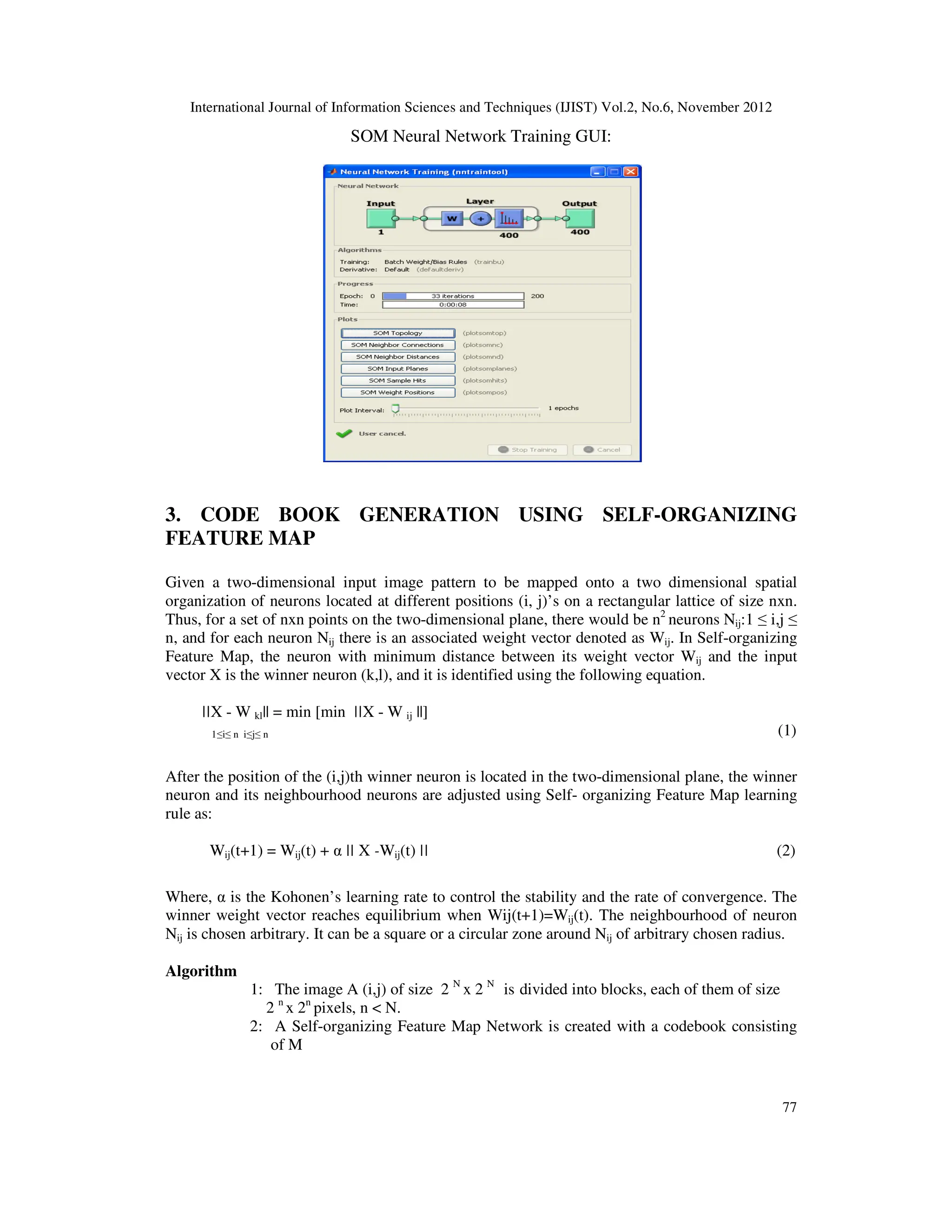 International Journal of Information Sciences and Techniques (IJIST) Vol.2, No.6, November 2012
77
SOM Neural Network Training GUI:
3. CODE BOOK GENERATION USING SELF-ORGANIZING
FEATURE MAP
Given a two-dimensional input image pattern to be mapped onto a two dimensional spatial
organization of neurons located at different positions (i, j)’s on a rectangular lattice of size nxn.
Thus, for a set of nxn points on the two-dimensional plane, there would be n2
neurons Nij:1 ≤ i,j ≤
n, and for each neuron Nij there is an associated weight vector denoted as Wij. In Self-organizing
Feature Map, the neuron with minimum distance between its weight vector Wij and the input
vector X is the winner neuron (k,l), and it is identified using the following equation.
||X - W kl|| = min [min ||X - W ij ||]
1≤i≤ n i≤j≤ n (1)
After the position of the (i,j)th winner neuron is located in the two-dimensional plane, the winner
neuron and its neighbourhood neurons are adjusted using Self- organizing Feature Map learning
rule as:
Wij(t+1) = Wij(t) + α || X -Wij(t) || (2)
Where, α is the Kohonen’s learning rate to control the stability and the rate of convergence. The
winner weight vector reaches equilibrium when Wij(t+1)=Wij(t). The neighbourhood of neuron
Nij is chosen arbitrary. It can be a square or a circular zone around Nij of arbitrary chosen radius.
Algorithm
1: The image A (i,j) of size 2 N
x 2 N
is divided into blocks, each of them of size
2 n
x 2n
pixels, n < N.
2: A Self-organizing Feature Map Network is created with a codebook consisting
of M
 