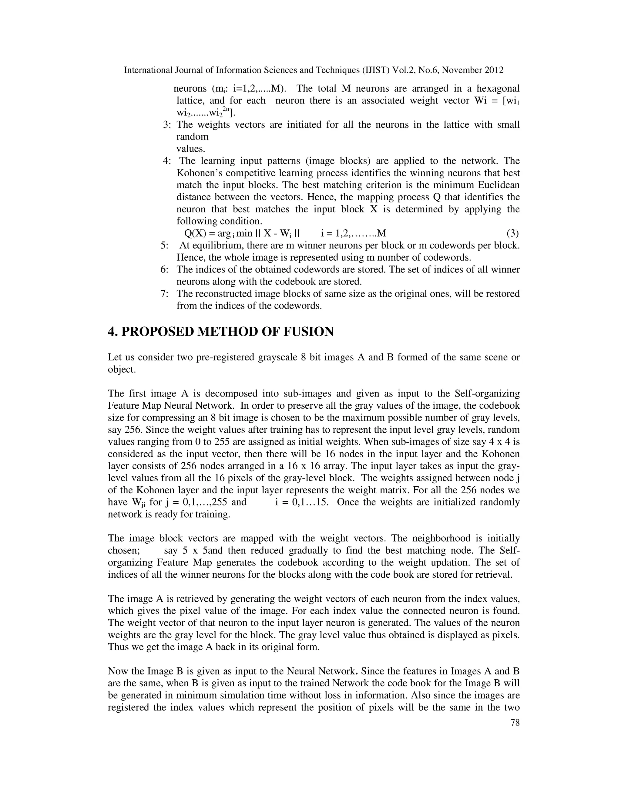International Journal of Information Sciences and Techniques (IJIST) Vol.2, No.6, November 2012
78
neurons (mi: i=1,2,.....M). The total M neurons are arranged in a hexagonal
lattice, and for each neuron there is an associated weight vector Wi = [wi1
wi2.......wi2
2n
].
3: The weights vectors are initiated for all the neurons in the lattice with small
random
values.
4: The learning input patterns (image blocks) are applied to the network. The
Kohonen’s competitive learning process identifies the winning neurons that best
match the input blocks. The best matching criterion is the minimum Euclidean
distance between the vectors. Hence, the mapping process Q that identifies the
neuron that best matches the input block X is determined by applying the
following condition.
Q(X) = arg i min || X - Wi || i = 1,2,……..M (3)
5: At equilibrium, there are m winner neurons per block or m codewords per block.
Hence, the whole image is represented using m number of codewords.
6: The indices of the obtained codewords are stored. The set of indices of all winner
neurons along with the codebook are stored.
7: The reconstructed image blocks of same size as the original ones, will be restored
from the indices of the codewords.
4. PROPOSED METHOD OF FUSION
Let us consider two pre-registered grayscale 8 bit images A and B formed of the same scene or
object.
The first image A is decomposed into sub-images and given as input to the Self-organizing
Feature Map Neural Network. In order to preserve all the gray values of the image, the codebook
size for compressing an 8 bit image is chosen to be the maximum possible number of gray levels,
say 256. Since the weight values after training has to represent the input level gray levels, random
values ranging from 0 to 255 are assigned as initial weights. When sub-images of size say 4 x 4 is
considered as the input vector, then there will be 16 nodes in the input layer and the Kohonen
layer consists of 256 nodes arranged in a 16 x 16 array. The input layer takes as input the gray-
level values from all the 16 pixels of the gray-level block. The weights assigned between node j
of the Kohonen layer and the input layer represents the weight matrix. For all the 256 nodes we
have Wji for j = 0,1,…,255 and i = 0,1…15. Once the weights are initialized randomly
network is ready for training.
The image block vectors are mapped with the weight vectors. The neighborhood is initially
chosen; say 5 x 5and then reduced gradually to find the best matching node. The Self-
organizing Feature Map generates the codebook according to the weight updation. The set of
indices of all the winner neurons for the blocks along with the code book are stored for retrieval.
The image A is retrieved by generating the weight vectors of each neuron from the index values,
which gives the pixel value of the image. For each index value the connected neuron is found.
The weight vector of that neuron to the input layer neuron is generated. The values of the neuron
weights are the gray level for the block. The gray level value thus obtained is displayed as pixels.
Thus we get the image A back in its original form.
Now the Image B is given as input to the Neural Network. Since the features in Images A and B
are the same, when B is given as input to the trained Network the code book for the Image B will
be generated in minimum simulation time without loss in information. Also since the images are
registered the index values which represent the position of pixels will be the same in the two
 
