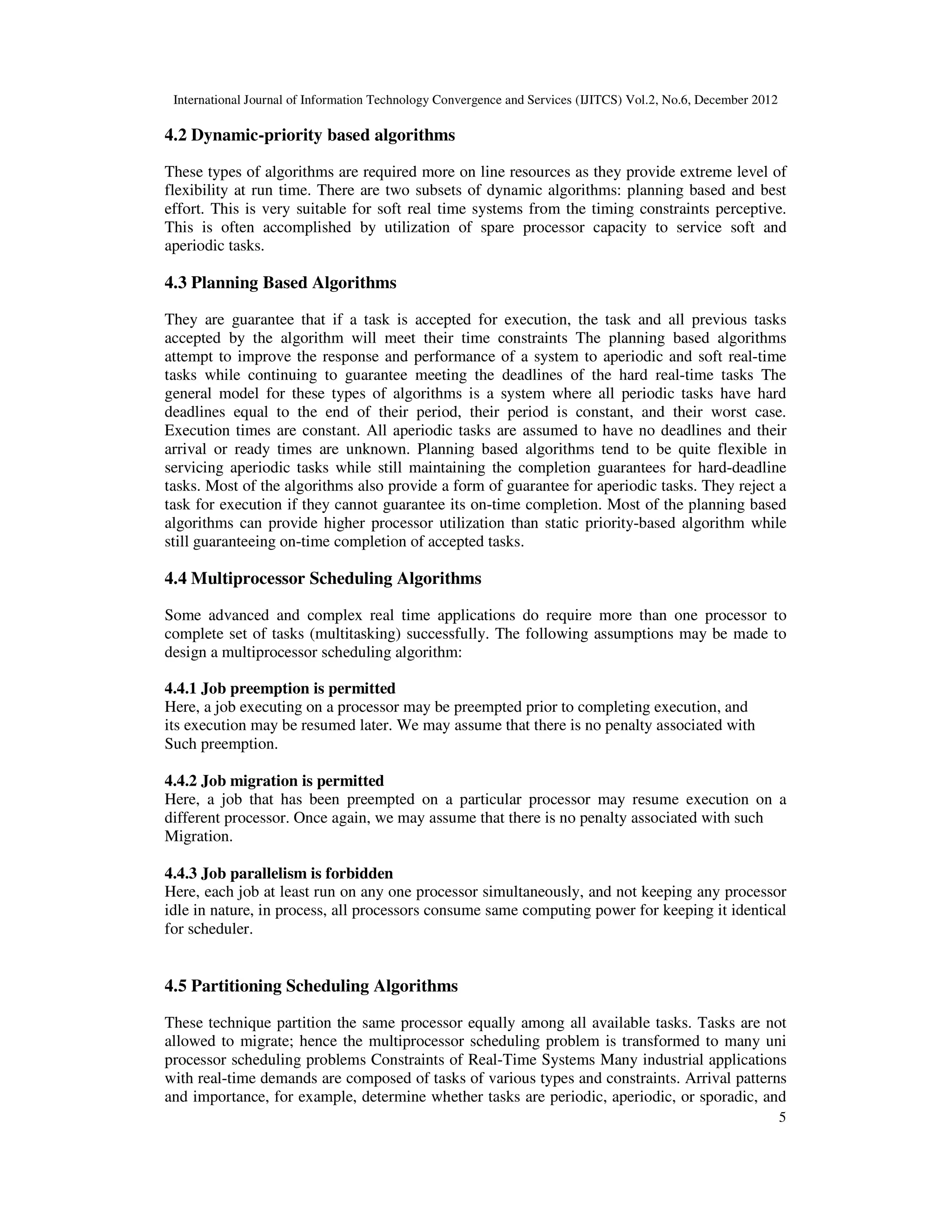 International Journal of Information Technology Convergence and Services (IJITCS) Vol.2, No.6, December 2012
5
4.2 Dynamic-priority based algorithms
These types of algorithms are required more on line resources as they provide extreme level of
flexibility at run time. There are two subsets of dynamic algorithms: planning based and best
effort. This is very suitable for soft real time systems from the timing constraints perceptive.
This is often accomplished by utilization of spare processor capacity to service soft and
aperiodic tasks.
4.3 Planning Based Algorithms
They are guarantee that if a task is accepted for execution, the task and all previous tasks
accepted by the algorithm will meet their time constraints The planning based algorithms
attempt to improve the response and performance of a system to aperiodic and soft real-time
tasks while continuing to guarantee meeting the deadlines of the hard real-time tasks The
general model for these types of algorithms is a system where all periodic tasks have hard
deadlines equal to the end of their period, their period is constant, and their worst case.
Execution times are constant. All aperiodic tasks are assumed to have no deadlines and their
arrival or ready times are unknown. Planning based algorithms tend to be quite flexible in
servicing aperiodic tasks while still maintaining the completion guarantees for hard-deadline
tasks. Most of the algorithms also provide a form of guarantee for aperiodic tasks. They reject a
task for execution if they cannot guarantee its on-time completion. Most of the planning based
algorithms can provide higher processor utilization than static priority-based algorithm while
still guaranteeing on-time completion of accepted tasks.
4.4 Multiprocessor Scheduling Algorithms
Some advanced and complex real time applications do require more than one processor to
complete set of tasks (multitasking) successfully. The following assumptions may be made to
design a multiprocessor scheduling algorithm:
4.4.1 Job preemption is permitted
Here, a job executing on a processor may be preempted prior to completing execution, and
its execution may be resumed later. We may assume that there is no penalty associated with
Such preemption.
4.4.2 Job migration is permitted
Here, a job that has been preempted on a particular processor may resume execution on a
different processor. Once again, we may assume that there is no penalty associated with such
Migration.
4.4.3 Job parallelism is forbidden
Here, each job at least run on any one processor simultaneously, and not keeping any processor
idle in nature, in process, all processors consume same computing power for keeping it identical
for scheduler.
4.5 Partitioning Scheduling Algorithms
These technique partition the same processor equally among all available tasks. Tasks are not
allowed to migrate; hence the multiprocessor scheduling problem is transformed to many uni
processor scheduling problems Constraints of Real-Time Systems Many industrial applications
with real-time demands are composed of tasks of various types and constraints. Arrival patterns
and importance, for example, determine whether tasks are periodic, aperiodic, or sporadic, and
 