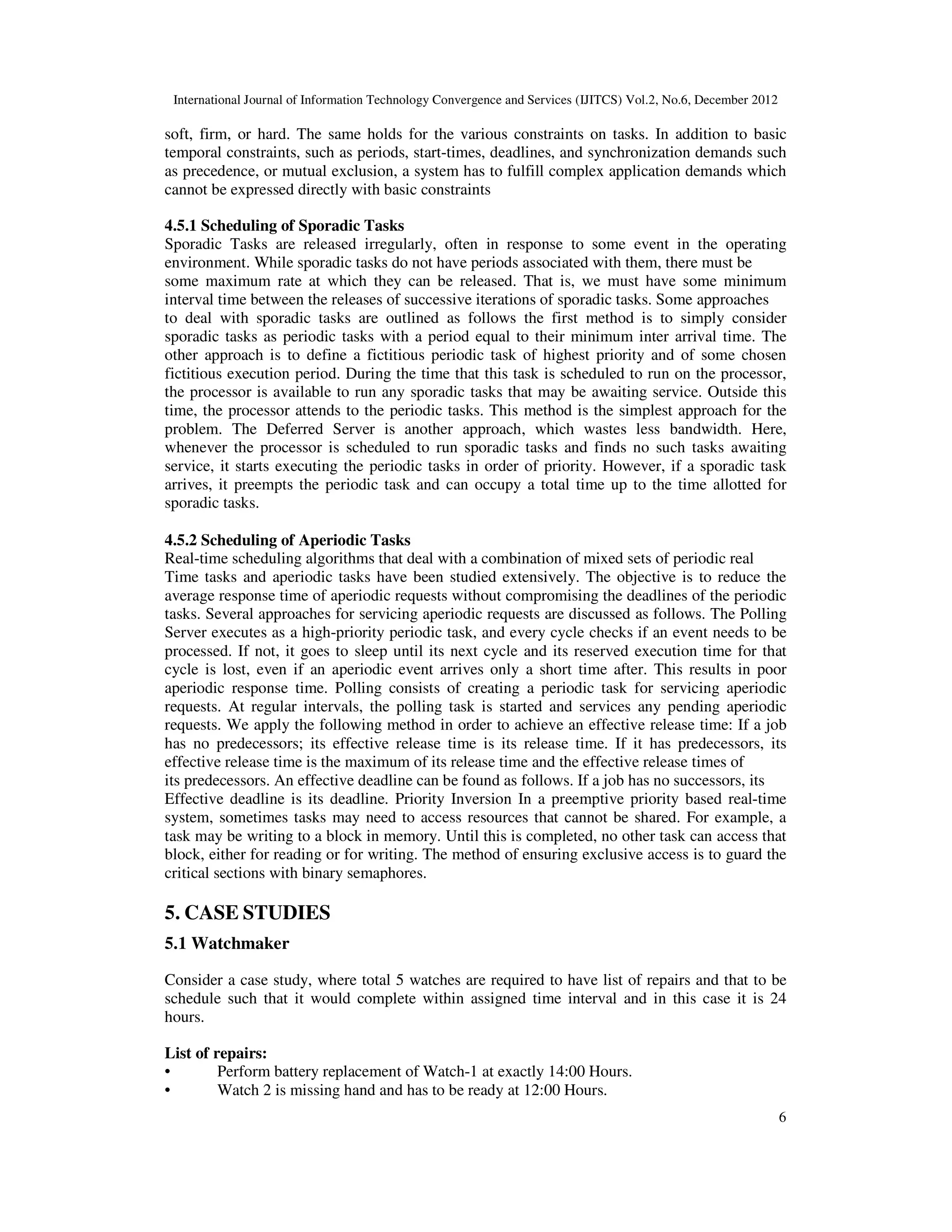International Journal of Information Technology Convergence and Services (IJITCS) Vol.2, No.6, December 2012
6
soft, firm, or hard. The same holds for the various constraints on tasks. In addition to basic
temporal constraints, such as periods, start-times, deadlines, and synchronization demands such
as precedence, or mutual exclusion, a system has to fulfill complex application demands which
cannot be expressed directly with basic constraints
4.5.1 Scheduling of Sporadic Tasks
Sporadic Tasks are released irregularly, often in response to some event in the operating
environment. While sporadic tasks do not have periods associated with them, there must be
some maximum rate at which they can be released. That is, we must have some minimum
interval time between the releases of successive iterations of sporadic tasks. Some approaches
to deal with sporadic tasks are outlined as follows the first method is to simply consider
sporadic tasks as periodic tasks with a period equal to their minimum inter arrival time. The
other approach is to define a fictitious periodic task of highest priority and of some chosen
fictitious execution period. During the time that this task is scheduled to run on the processor,
the processor is available to run any sporadic tasks that may be awaiting service. Outside this
time, the processor attends to the periodic tasks. This method is the simplest approach for the
problem. The Deferred Server is another approach, which wastes less bandwidth. Here,
whenever the processor is scheduled to run sporadic tasks and finds no such tasks awaiting
service, it starts executing the periodic tasks in order of priority. However, if a sporadic task
arrives, it preempts the periodic task and can occupy a total time up to the time allotted for
sporadic tasks.
4.5.2 Scheduling of Aperiodic Tasks
Real-time scheduling algorithms that deal with a combination of mixed sets of periodic real
Time tasks and aperiodic tasks have been studied extensively. The objective is to reduce the
average response time of aperiodic requests without compromising the deadlines of the periodic
tasks. Several approaches for servicing aperiodic requests are discussed as follows. The Polling
Server executes as a high-priority periodic task, and every cycle checks if an event needs to be
processed. If not, it goes to sleep until its next cycle and its reserved execution time for that
cycle is lost, even if an aperiodic event arrives only a short time after. This results in poor
aperiodic response time. Polling consists of creating a periodic task for servicing aperiodic
requests. At regular intervals, the polling task is started and services any pending aperiodic
requests. We apply the following method in order to achieve an effective release time: If a job
has no predecessors; its effective release time is its release time. If it has predecessors, its
effective release time is the maximum of its release time and the effective release times of
its predecessors. An effective deadline can be found as follows. If a job has no successors, its
Effective deadline is its deadline. Priority Inversion In a preemptive priority based real-time
system, sometimes tasks may need to access resources that cannot be shared. For example, a
task may be writing to a block in memory. Until this is completed, no other task can access that
block, either for reading or for writing. The method of ensuring exclusive access is to guard the
critical sections with binary semaphores.
5. CASE STUDIES
5.1 Watchmaker
Consider a case study, where total 5 watches are required to have list of repairs and that to be
schedule such that it would complete within assigned time interval and in this case it is 24
hours.
List of repairs:
• Perform battery replacement of Watch-1 at exactly 14:00 Hours.
• Watch 2 is missing hand and has to be ready at 12:00 Hours.
 