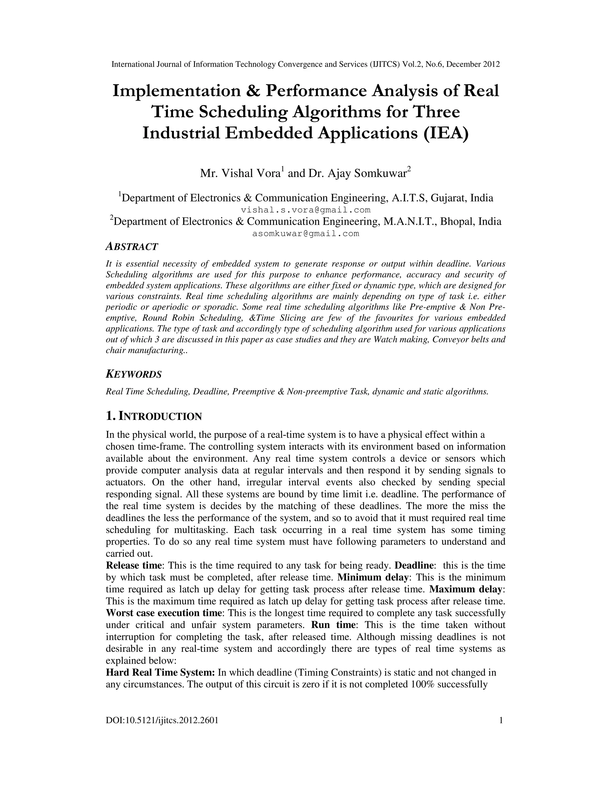 International Journal of Information Technology Convergence and Services (IJITCS) Vol.2, No.6, December 2012
DOI:10.5121/ijitcs.2012.2601 1
Implementation & Performance Analysis of Real
Time Scheduling Algorithms for Three
Industrial Embedded Applications (IEA)
Mr. Vishal Vora1
and Dr. Ajay Somkuwar2
1
Department of Electronics & Communication Engineering, A.I.T.S, Gujarat, India
vishal.s.vora@gmail.com
2
Department of Electronics & Communication Engineering, M.A.N.I.T., Bhopal, India
asomkuwar@gmail.com
ABSTRACT
It is essential necessity of embedded system to generate response or output within deadline. Various
Scheduling algorithms are used for this purpose to enhance performance, accuracy and security of
embedded system applications. These algorithms are either fixed or dynamic type, which are designed for
various constraints. Real time scheduling algorithms are mainly depending on type of task i.e. either
periodic or aperiodic or sporadic. Some real time scheduling algorithms like Pre-emptive & Non Pre-
emptive, Round Robin Scheduling, &Time Slicing are few of the favourites for various embedded
applications. The type of task and accordingly type of scheduling algorithm used for various applications
out of which 3 are discussed in this paper as case studies and they are Watch making, Conveyor belts and
chair manufacturing..
KEYWORDS
Real Time Scheduling, Deadline, Preemptive & Non-preemptive Task, dynamic and static algorithms.
1. INTRODUCTION
In the physical world, the purpose of a real-time system is to have a physical effect within a
chosen time-frame. The controlling system interacts with its environment based on information
available about the environment. Any real time system controls a device or sensors which
provide computer analysis data at regular intervals and then respond it by sending signals to
actuators. On the other hand, irregular interval events also checked by sending special
responding signal. All these systems are bound by time limit i.e. deadline. The performance of
the real time system is decides by the matching of these deadlines. The more the miss the
deadlines the less the performance of the system, and so to avoid that it must required real time
scheduling for multitasking. Each task occurring in a real time system has some timing
properties. To do so any real time system must have following parameters to understand and
carried out.
Release time: This is the time required to any task for being ready. Deadline: this is the time
by which task must be completed, after release time. Minimum delay: This is the minimum
time required as latch up delay for getting task process after release time. Maximum delay:
This is the maximum time required as latch up delay for getting task process after release time.
Worst case execution time: This is the longest time required to complete any task successfully
under critical and unfair system parameters. Run time: This is the time taken without
interruption for completing the task, after released time. Although missing deadlines is not
desirable in any real-time system and accordingly there are types of real time systems as
explained below:
Hard Real Time System: In which deadline (Timing Constraints) is static and not changed in
any circumstances. The output of this circuit is zero if it is not completed 100% successfully
 