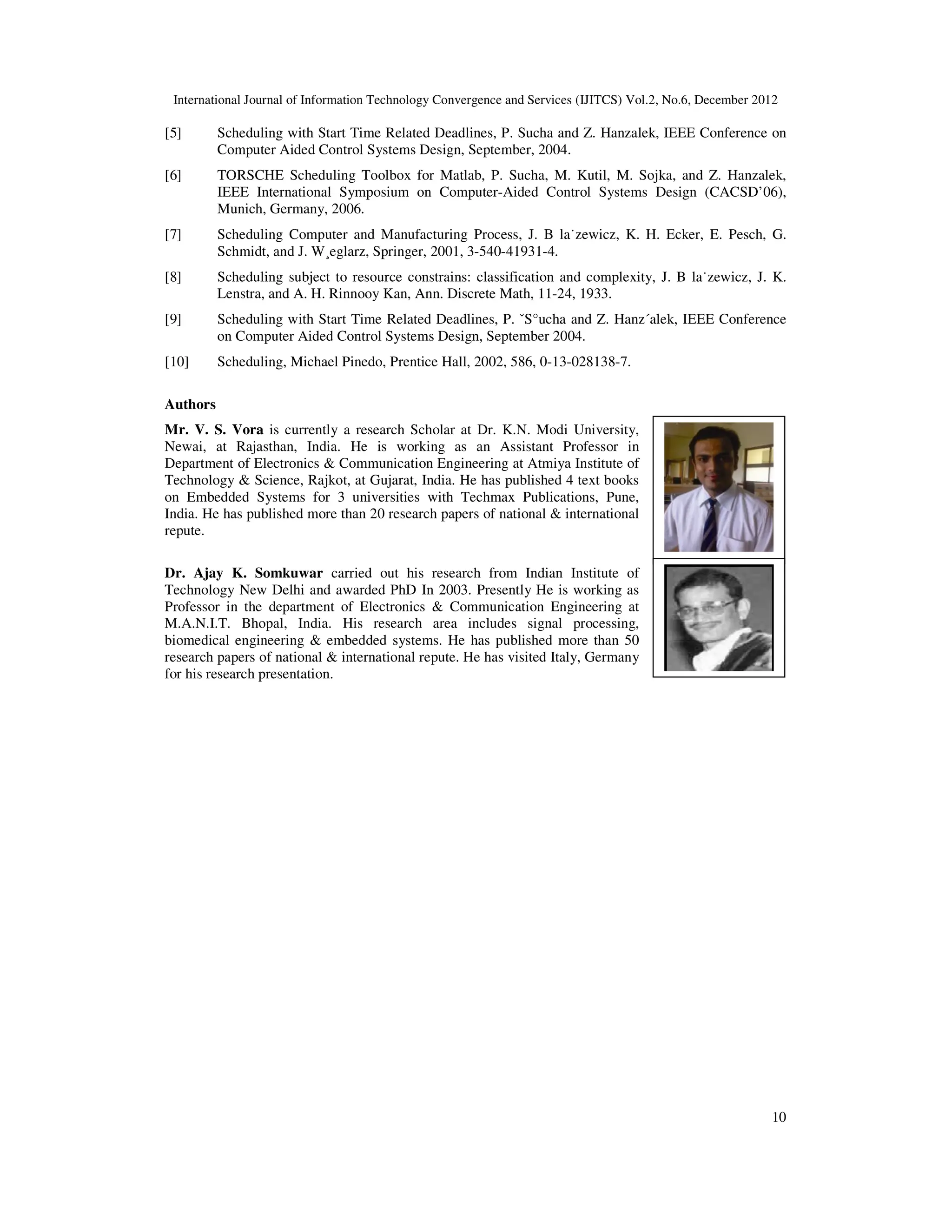 International Journal of Information Technology Convergence and Services (IJITCS) Vol.2, No.6, December 2012
10
[5] Scheduling with Start Time Related Deadlines, P. Sucha and Z. Hanzalek, IEEE Conference on
Computer Aided Control Systems Design, September, 2004.
[6] TORSCHE Scheduling Toolbox for Matlab, P. Sucha, M. Kutil, M. Sojka, and Z. Hanzalek,
IEEE International Symposium on Computer-Aided Control Systems Design (CACSD’06),
Munich, Germany, 2006.
[7] Scheduling Computer and Manufacturing Process, J. B la˙zewicz, K. H. Ecker, E. Pesch, G.
Schmidt, and J. W¸eglarz, Springer, 2001, 3-540-41931-4.
[8] Scheduling subject to resource constrains: classification and complexity, J. B la˙zewicz, J. K.
Lenstra, and A. H. Rinnooy Kan, Ann. Discrete Math, 11-24, 1933.
[9] Scheduling with Start Time Related Deadlines, P. ˇS°ucha and Z. Hanz´alek, IEEE Conference
on Computer Aided Control Systems Design, September 2004.
[10] Scheduling, Michael Pinedo, Prentice Hall, 2002, 586, 0-13-028138-7.
Authors
Mr. V. S. Vora is currently a research Scholar at Dr. K.N. Modi University,
Newai, at Rajasthan, India. He is working as an Assistant Professor in
Department of Electronics & Communication Engineering at Atmiya Institute of
Technology & Science, Rajkot, at Gujarat, India. He has published 4 text books
on Embedded Systems for 3 universities with Techmax Publications, Pune,
India. He has published more than 20 research papers of national & international
repute.
Dr. Ajay K. Somkuwar carried out his research from Indian Institute of
Technology New Delhi and awarded PhD In 2003. Presently He is working as
Professor in the department of Electronics & Communication Engineering at
M.A.N.I.T. Bhopal, India. His research area includes signal processing,
biomedical engineering & embedded systems. He has published more than 50
research papers of national & international repute. He has visited Italy, Germany
for his research presentation.
 
