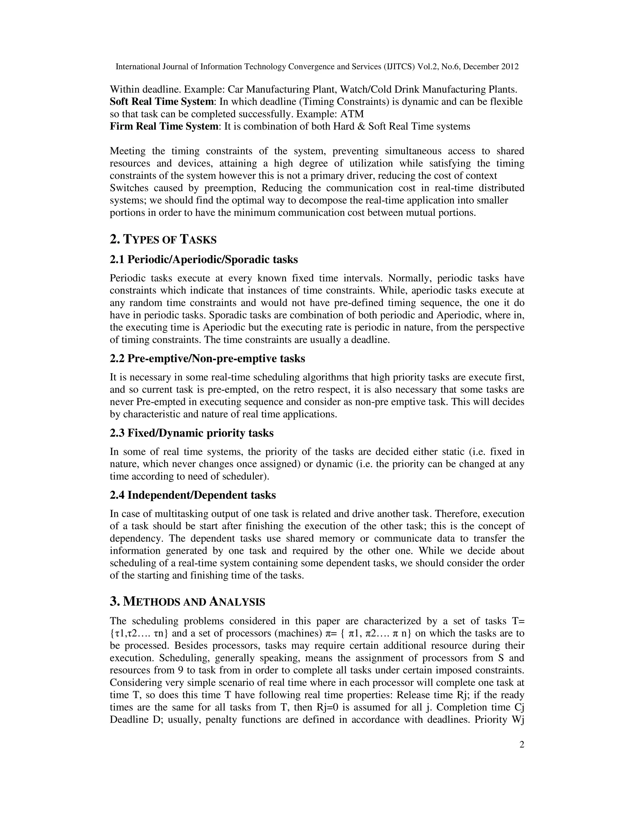 International Journal of Information Technology Convergence and Services (IJITCS) Vol.2, No.6, December 2012
2
Within deadline. Example: Car Manufacturing Plant, Watch/Cold Drink Manufacturing Plants.
Soft Real Time System: In which deadline (Timing Constraints) is dynamic and can be flexible
so that task can be completed successfully. Example: ATM
Firm Real Time System: It is combination of both Hard & Soft Real Time systems
Meeting the timing constraints of the system, preventing simultaneous access to shared
resources and devices, attaining a high degree of utilization while satisfying the timing
constraints of the system however this is not a primary driver, reducing the cost of context
Switches caused by preemption, Reducing the communication cost in real-time distributed
systems; we should find the optimal way to decompose the real-time application into smaller
portions in order to have the minimum communication cost between mutual portions.
2. TYPES OF TASKS
2.1 Periodic/Aperiodic/Sporadic tasks
Periodic tasks execute at every known fixed time intervals. Normally, periodic tasks have
constraints which indicate that instances of time constraints. While, aperiodic tasks execute at
any random time constraints and would not have pre-defined timing sequence, the one it do
have in periodic tasks. Sporadic tasks are combination of both periodic and Aperiodic, where in,
the executing time is Aperiodic but the executing rate is periodic in nature, from the perspective
of timing constraints. The time constraints are usually a deadline.
2.2 Pre-emptive/Non-pre-emptive tasks
It is necessary in some real-time scheduling algorithms that high priority tasks are execute first,
and so current task is pre-empted, on the retro respect, it is also necessary that some tasks are
never Pre-empted in executing sequence and consider as non-pre emptive task. This will decides
by characteristic and nature of real time applications.
2.3 Fixed/Dynamic priority tasks
In some of real time systems, the priority of the tasks are decided either static (i.e. fixed in
nature, which never changes once assigned) or dynamic (i.e. the priority can be changed at any
time according to need of scheduler).
2.4 Independent/Dependent tasks
In case of multitasking output of one task is related and drive another task. Therefore, execution
of a task should be start after finishing the execution of the other task; this is the concept of
dependency. The dependent tasks use shared memory or communicate data to transfer the
information generated by one task and required by the other one. While we decide about
scheduling of a real-time system containing some dependent tasks, we should consider the order
of the starting and finishing time of the tasks.
3. METHODS AND ANALYSIS
The scheduling problems considered in this paper are characterized by a set of tasks T=
{τ1,τ2…. τn} and a set of processors (machines) π= { π1, π2…. π n} on which the tasks are to
be processed. Besides processors, tasks may require certain additional resource during their
execution. Scheduling, generally speaking, means the assignment of processors from S and
resources from 9 to task from in order to complete all tasks under certain imposed constraints.
Considering very simple scenario of real time where in each processor will complete one task at
time T, so does this time T have following real time properties: Release time Rj; if the ready
times are the same for all tasks from T, then Rj=0 is assumed for all j. Completion time Cj
Deadline D; usually, penalty functions are defined in accordance with deadlines. Priority Wj
 