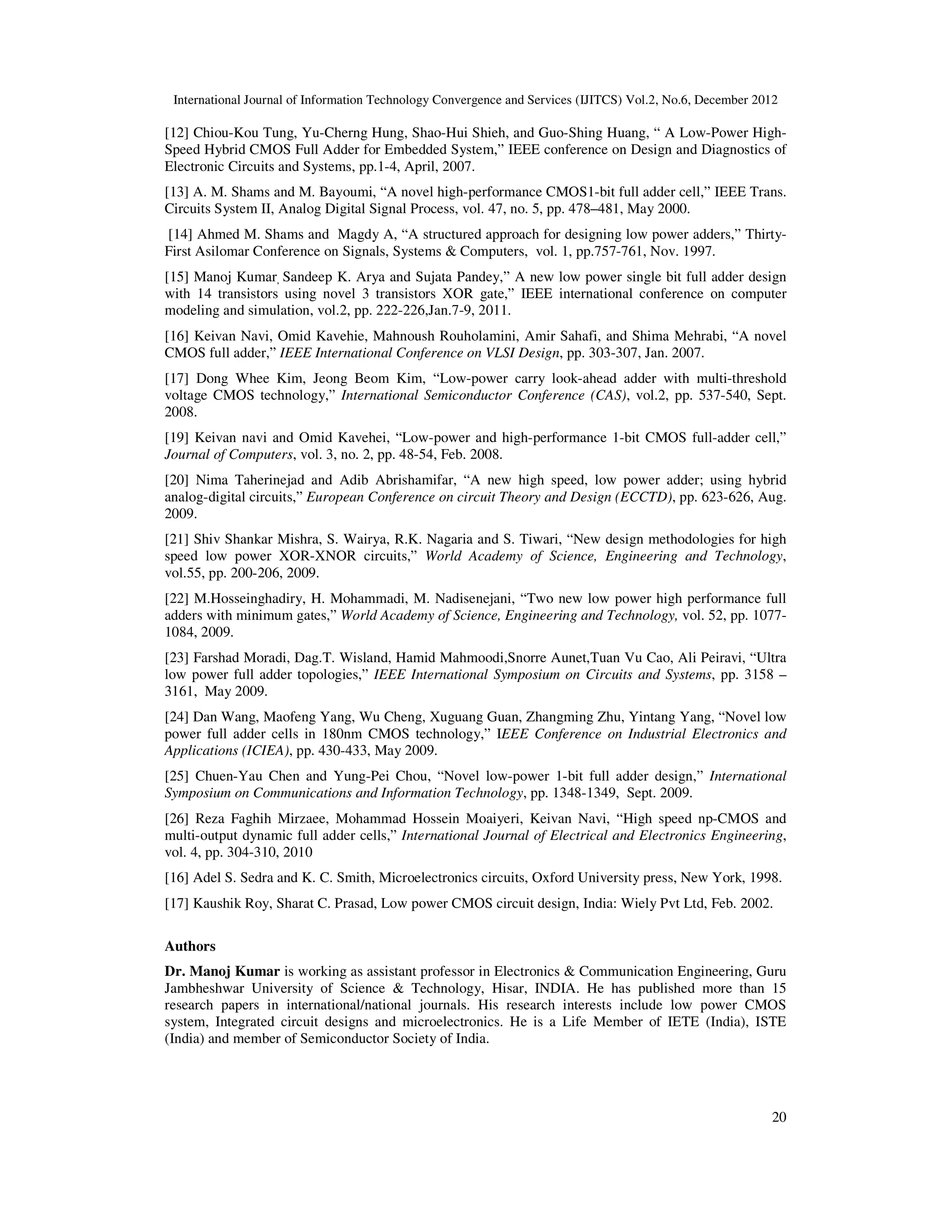 International Journal of Information Technology Convergence and Services (IJITCS) Vol.2, No.6, December 2012
20
[12] Chiou-Kou Tung, Yu-Cherng Hung, Shao-Hui Shieh, and Guo-Shing Huang, “ A Low-Power High-
Speed Hybrid CMOS Full Adder for Embedded System,” IEEE conference on Design and Diagnostics of
Electronic Circuits and Systems, pp.1-4, April, 2007.
[13] A. M. Shams and M. Bayoumi, “A novel high-performance CMOS1-bit full adder cell,” IEEE Trans.
Circuits System II, Analog Digital Signal Process, vol. 47, no. 5, pp. 478–481, May 2000.
[14] Ahmed M. Shams and Magdy A, “A structured approach for designing low power adders,” Thirty-
First Asilomar Conference on Signals, Systems & Computers, vol. 1, pp.757-761, Nov. 1997.
[15] Manoj Kumar, Sandeep K. Arya and Sujata Pandey,” A new low power single bit full adder design
with 14 transistors using novel 3 transistors XOR gate,” IEEE international conference on computer
modeling and simulation, vol.2, pp. 222-226,Jan.7-9, 2011.
[16] Keivan Navi, Omid Kavehie, Mahnoush Rouholamini, Amir Sahafi, and Shima Mehrabi, “A novel
CMOS full adder,” IEEE International Conference on VLSI Design, pp. 303-307, Jan. 2007.
[17] Dong Whee Kim, Jeong Beom Kim, “Low-power carry look-ahead adder with multi-threshold
voltage CMOS technology,” International Semiconductor Conference (CAS), vol.2, pp. 537-540, Sept.
2008.
[19] Keivan navi and Omid Kavehei, “Low-power and high-performance 1-bit CMOS full-adder cell,”
Journal of Computers, vol. 3, no. 2, pp. 48-54, Feb. 2008.
[20] Nima Taherinejad and Adib Abrishamifar, “A new high speed, low power adder; using hybrid
analog-digital circuits,” European Conference on circuit Theory and Design (ECCTD), pp. 623-626, Aug.
2009.
[21] Shiv Shankar Mishra, S. Wairya, R.K. Nagaria and S. Tiwari, “New design methodologies for high
speed low power XOR-XNOR circuits,” World Academy of Science, Engineering and Technology,
vol.55, pp. 200-206, 2009.
[22] M.Hosseinghadiry, H. Mohammadi, M. Nadisenejani, “Two new low power high performance full
adders with minimum gates,” World Academy of Science, Engineering and Technology, vol. 52, pp. 1077-
1084, 2009.
[23] Farshad Moradi, Dag.T. Wisland, Hamid Mahmoodi,Snorre Aunet,Tuan Vu Cao, Ali Peiravi, “Ultra
low power full adder topologies,” IEEE International Symposium on Circuits and Systems, pp. 3158 –
3161, May 2009.
[24] Dan Wang, Maofeng Yang, Wu Cheng, Xuguang Guan, Zhangming Zhu, Yintang Yang, “Novel low
power full adder cells in 180nm CMOS technology,” IEEE Conference on Industrial Electronics and
Applications (ICIEA), pp. 430-433, May 2009.
[25] Chuen-Yau Chen and Yung-Pei Chou, “Novel low-power 1-bit full adder design,” International
Symposium on Communications and Information Technology, pp. 1348-1349, Sept. 2009.
[26] Reza Faghih Mirzaee, Mohammad Hossein Moaiyeri, Keivan Navi, “High speed np-CMOS and
multi-output dynamic full adder cells,” International Journal of Electrical and Electronics Engineering,
vol. 4, pp. 304-310, 2010
[16] Adel S. Sedra and K. C. Smith, Microelectronics circuits, Oxford University press, New York, 1998.
[17] Kaushik Roy, Sharat C. Prasad, Low power CMOS circuit design, India: Wiely Pvt Ltd, Feb. 2002.
Authors
Dr. Manoj Kumar is working as assistant professor in Electronics & Communication Engineering, Guru
Jambheshwar University of Science & Technology, Hisar, INDIA. He has published more than 15
research papers in international/national journals. His research interests include low power CMOS
system, Integrated circuit designs and microelectronics. He is a Life Member of IETE (India), ISTE
(India) and member of Semiconductor Society of India.
 