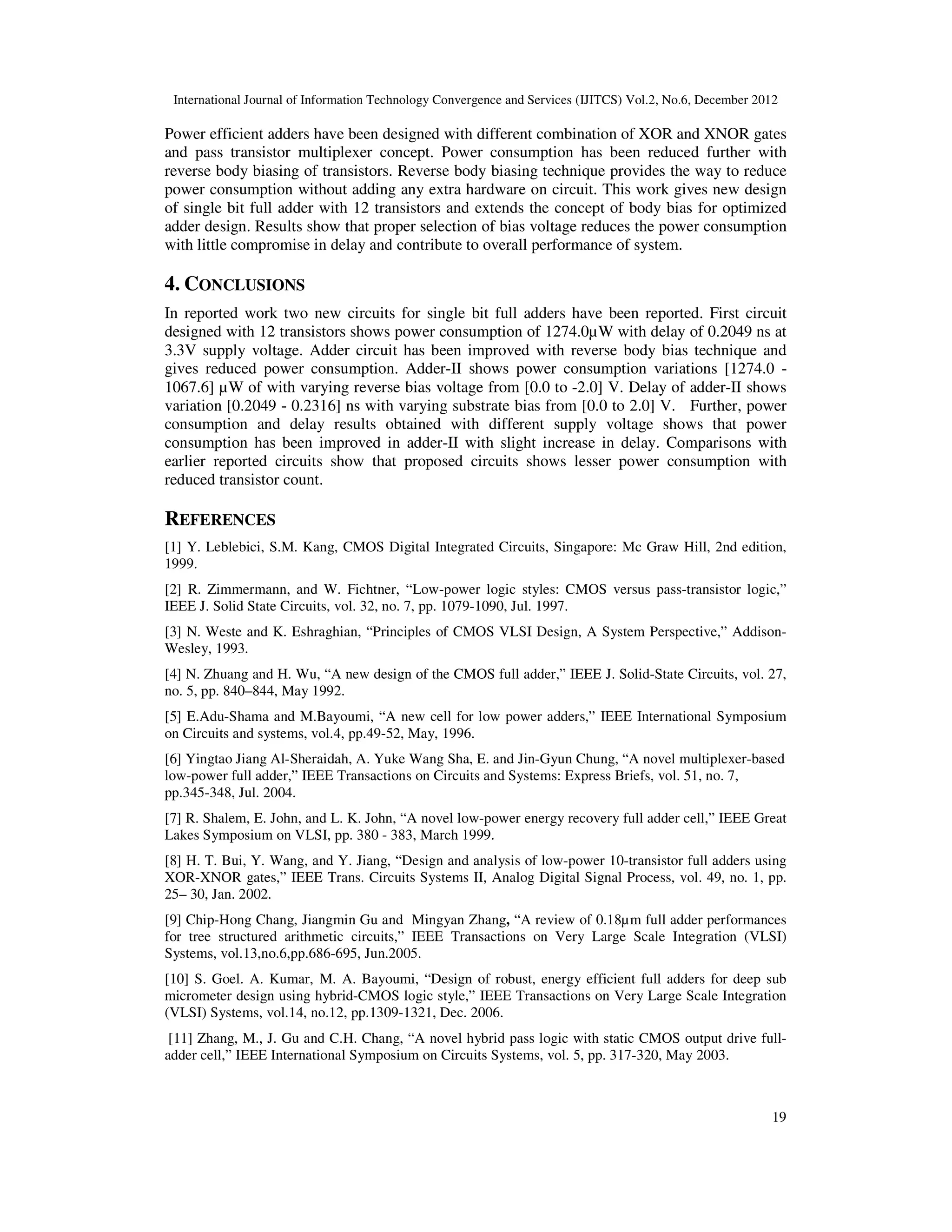 International Journal of Information Technology Convergence and Services (IJITCS) Vol.2, No.6, December 2012
19
Power efficient adders have been designed with different combination of XOR and XNOR gates
and pass transistor multiplexer concept. Power consumption has been reduced further with
reverse body biasing of transistors. Reverse body biasing technique provides the way to reduce
power consumption without adding any extra hardware on circuit. This work gives new design
of single bit full adder with 12 transistors and extends the concept of body bias for optimized
adder design. Results show that proper selection of bias voltage reduces the power consumption
with little compromise in delay and contribute to overall performance of system.
4. CONCLUSIONS
In reported work two new circuits for single bit full adders have been reported. First circuit
designed with 12 transistors shows power consumption of 1274.0µW with delay of 0.2049 ns at
3.3V supply voltage. Adder circuit has been improved with reverse body bias technique and
gives reduced power consumption. Adder-II shows power consumption variations [1274.0 -
1067.6] µW of with varying reverse bias voltage from [0.0 to -2.0] V. Delay of adder-II shows
variation [0.2049 - 0.2316] ns with varying substrate bias from [0.0 to 2.0] V. Further, power
consumption and delay results obtained with different supply voltage shows that power
consumption has been improved in adder-II with slight increase in delay. Comparisons with
earlier reported circuits show that proposed circuits shows lesser power consumption with
reduced transistor count.
REFERENCES
[1] Y. Leblebici, S.M. Kang, CMOS Digital Integrated Circuits, Singapore: Mc Graw Hill, 2nd edition,
1999.
[2] R. Zimmermann, and W. Fichtner, “Low-power logic styles: CMOS versus pass-transistor logic,”
IEEE J. Solid State Circuits, vol. 32, no. 7, pp. 1079-1090, Jul. 1997.
[3] N. Weste and K. Eshraghian, “Principles of CMOS VLSI Design, A System Perspective,” Addison-
Wesley, 1993.
[4] N. Zhuang and H. Wu, “A new design of the CMOS full adder,” IEEE J. Solid-State Circuits, vol. 27,
no. 5, pp. 840–844, May 1992.
[5] E.Adu-Shama and M.Bayoumi, “A new cell for low power adders,” IEEE International Symposium
on Circuits and systems, vol.4, pp.49-52, May, 1996.
[6] Yingtao Jiang Al-Sheraidah, A. Yuke Wang Sha, E. and Jin-Gyun Chung, “A novel multiplexer-based
low-power full adder,” IEEE Transactions on Circuits and Systems: Express Briefs, vol. 51, no. 7,
pp.345-348, Jul. 2004.
[7] R. Shalem, E. John, and L. K. John, “A novel low-power energy recovery full adder cell,” IEEE Great
Lakes Symposium on VLSI, pp. 380 - 383, March 1999.
[8] H. T. Bui, Y. Wang, and Y. Jiang, “Design and analysis of low-power 10-transistor full adders using
XOR-XNOR gates,” IEEE Trans. Circuits Systems II, Analog Digital Signal Process, vol. 49, no. 1, pp.
25– 30, Jan. 2002.
[9] Chip-Hong Chang, Jiangmin Gu and Mingyan Zhang, “A review of 0.18µm full adder performances
for tree structured arithmetic circuits,” IEEE Transactions on Very Large Scale Integration (VLSI)
Systems, vol.13,no.6,pp.686-695, Jun.2005.
[10] S. Goel. A. Kumar, M. A. Bayoumi, “Design of robust, energy efficient full adders for deep sub
micrometer design using hybrid-CMOS logic style,” IEEE Transactions on Very Large Scale Integration
(VLSI) Systems, vol.14, no.12, pp.1309-1321, Dec. 2006.
[11] Zhang, M., J. Gu and C.H. Chang, “A novel hybrid pass logic with static CMOS output drive full-
adder cell,” IEEE International Symposium on Circuits Systems, vol. 5, pp. 317-320, May 2003.
 
