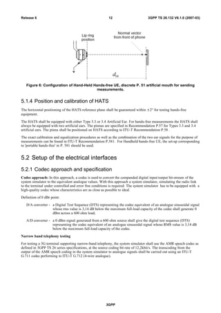 Figure 6: Configuration of Hand-Held Hands-free UE, discrete P. 51 artificial mouth for sending
measurements.
5.1.4 Position and calibration of HATS
The horizontal positioning of the HATS reference plane shall be guaranteed within ± 2° for testing hands-free
equipment.
The HATS shall be equipped with either Type 3.3 or 3.4 Artificial Ear. For hands-free measurements the HATS shall
always be equipped with two artificial ears. The pinnas are specified in Recommendation P.57 for Types 3.3 and 3.4
artificial ears. The pinna shall be positioned on HATS according to ITU-T Recommendation P.58 .
The exact calibration and equalization procedures as well as the combination of the two ear signals for the purpose of
measurements can be found in ITU-T Recommendation P.581. For Handheld hands-free UE, the set-up corresponding
to 'portable hands-free' in P. 581 should be used.
5.2 Setup of the electrical interfaces
5.2.1 Codec approach and specification
Codec approach: In this approach, a codec is used to convert the companded digital input/output bit-stream of the
system simulator to the equivalent analogue values. With this approach a system simulator, simulating the radio link
to the terminal under controlled and error free conditions is required. The system simulator has to be equipped with a
high-quality codec whose characteristics are as close as possible to ideal.
Definition of 0 dBr point:
D/A converter - a Digital Test Sequence (DTS) representing the codec equivalent of an analogue sinusoidal signal
whose rms value is 3,14 dB below the maximum full-load capacity of the codec shall generate 0
dBm across a 600 ohm load;
A/D converter - a 0 dBm signal generated from a 600 ohm source shall give the digital test sequence (DTS)
representing the codec equivalent of an analogue sinusoidal signal whose RMS value is 3,14 dB
below the maximum full-load capacity of the codec.
Narrow band telephony testing
For testing a 3G terminal supporting narrow-band telephony, the system simulator shall use the AMR speech codec as
defined in 3GPP TS 26 series specifications, at the source coding bit rate of 12,2kbit/s. The transcoding from the
output of the AMR speech coding in the system simulator to analogue signals shall be carried out using an ITU-T
G.711 codec performing to ITU-T G.712 (4-wire analogue).
3GPP
3GPP TS 26.132 V6.1.0 (2007-03)12Release 6
 