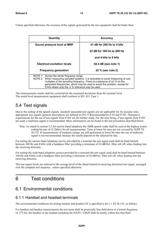Unless specified otherwise, the accuracy of the signals generated by the test equipment shall be better than:
Quantity Accuracy
Sound pressure level at MRP
Electrical excitation levels
Frequency generation
±1 dB for 200 Hz to 4 kHz
±3 dB for 100 Hz to 200 Hz
and 4 kHz to 8 kHz
±0,4 dB (see note 1)
±2 % (see note 2)
NOTE 1: Across the whole frequency range.
NOTE 2: When measuring sampled systems, it is advisable to avoid measuring at sub-
multiples of the sampling frequency. There is a tolerance of ±2 % on the
generated frequencies, which may be used to avoid this problem, except for
4 kHz where only the -2 % tolerance may be used.
The measurements results shall be corrected for the measured deviations from the nominal level.
The sound level measurement equipment shall conform to IEC 651 Type 1.
5.4 Test signals
Due to the coding of the speech signals, standard sinusoidal test signals are not applicable for 3G acoustic tests,
appropriate test signals (general description) are defined in ITU-T Recommendation P.50 and P.501. Normative
requirements for the use of test signals from P.501 are for further study. For the time being, if test signals from P.501
are used, a multisine signal is recommended. More information can be found in the test procedures described below.
Note: As stated in section 5.2 for narrow-band telephony the AMR speech codec shall be used at the highest source
coding bit rate of 12.2kbit/s for all measurements. Tests at lower bit rates are not covered by 3GPP TS
26.132. If measurements of loudness ratings are still performed at lower bit rates the use of multisine
signal is not recommended, because the results depend on the selected bit rate.
For testing the narrow-band telephony service provided by a terminal the test signal used shall be band limited
between 100 Hz and 4 kHz with a bandpass filter providing a minimum of 24 dB/Oct. filter roll off, when feeding into
the receiving direction.
For testing the wide-band telephony service provided by a terminal the test signal used shall be band limited between
100 Hz and 8 kHz with a bandpass filter providing a minimum of 24 dB/Oct. filter roll off, when feeding into the
receiving direction.
The test signal levels are referred to the average level of the (band limited in receiving direction) test signal, averaged
over the complete test sequence . unless specified otherwise.
6 Test conditions
6.1 Environmental conditions
6.1.1 Handset and headset terminals
The environmental conditions for testing handset and headset UE is specified in §6.1.1 TS 26.132, as follows:
For handset and headset measurements the test room shall be practically free-field down to a lowest frequency
of 275 Hz, the handset or the headset including the HATS / LRGP shall lie totally within this free-field
3GPP
3GPP TS 26.132 V6.1.0 (2007-03)14Release 6
 