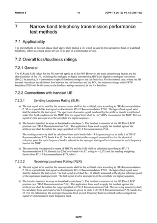 7 Narrow-band telephony transmission performance
test methods
7.1 Applicability
The test methods in this sub-clause shall apply when testing a UE which is used to provide narrow-band or wideband
telephony, either as a stand-alone service, or as part of a multimedia service.
7.2 Overall loss/loudness ratings
7.2.1 General
The SLR and RLR values for the 3G network apply up to the POI. However, the main determining factors are the
characteristics of the UE, including the analogue to digital conversion (ADC) and digital to analogue conversion
(DAC). In practice, it is convenient to specify loudness ratings to the Air Interface. For the normal case, where the 3G
network introduces no additional loss between the Air Interface and the POI, the loudness ratings to the PSTN
boundary (POI) will be the same as the loudness ratings measured at the Air Interface.
7.2.2 Connections with handset UE
7.2.2.1 Sending Loudness Rating (SLR)
a) The test signal to be used for the measurements shall be the artificial voice according to ITU-Recommendation
P. 50 or a speech like test signal as described in ITU-T Recommendation P.501. The type of test signal used
shall be stated in the test report. The spectrum of acoustic signal produced by the artificial mouth is calibrated
under free field conditions at the MRP. The test signal level shall be –4,7 dBPa, measured at the MRP. The test
signal level is averaged over the complete test signal sequence.
b) The handset terminal is setup as described in subclause 5. The handset is mounted at the HATS or LRGP
position (see ITU-T Recommendation P.64). The application force used to apply the handset against the
artificial ear shall be within the range specified in ITU-T Recommendation P.64.
The sending sensitivity shall be calculated from each band of the 14 frequencies given in table 1 of ITU-T
Recommendation P.79, bands 4 to 17. For the calculation the averaged measured level at the electrical
reference point for each frequency band is referred to the averaged test signal level measured in each frequency
band at the MRP.
c) The sensitivity is expressed in terms of dBV/Pa and the SLR shall be calculated according to ITU-T
Recommendation P.79, formula (A-23b), over bands 4 to 17, using m = 0,175 and the sending weighting
factors from ITU-T Recommendation P.79, table 1.
7.2.2.2 Receiving Loudness Rating (RLR)
a) The test signal to be used for the measurements shall be the artificial voice according to ITU-Recommendation
P. 50 or a speech like test signal as described in ITU-T Recommendation P.501. The type of test signal used
shall be stated in the test report. The test signal level shall be –16 dBm0, measured at the digital reference point
or the equivalent analogue point. The test signal level is averaged over the complete test signal sequence.
b) The handset terminal is setup as described in subclause 5. The handset is mounted at the HATS or LRGP
position (see ITU-T Recommendation P.64). The application force used to apply the handset against the
artificial ear shall be within the range specified in ITU-T Recommendation P.64. The receiving sensitivity shall
be calculated from each band of the 14 frequencies given in table 1 of ITU-T Recommendation P.79, bands 4 to
17. For the calculation, the averaged measured level at each frequency band is referred to the averaged test
signal level measured in each frequency band.
3GPP
3GPP TS 26.132 V6.1.0 (2007-03)16Release 6
 