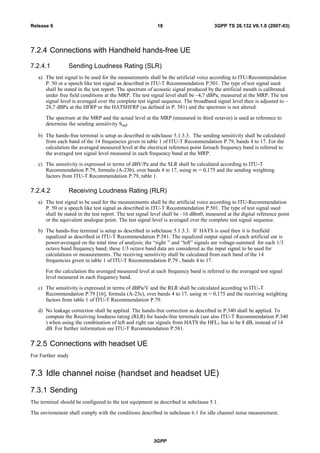 7.2.4 Connections with Handheld hands-free UE
7.2.4.1 Sending Loudness Rating (SLR)
a) The test signal to be used for the measurements shall be the artificial voice according to ITU-Recommendation
P. 50 or a speech like test signal as described in ITU-T Recommendation P.501. The type of test signal used
shall be stated in the test report. The spectrum of acoustic signal produced by the artificial mouth is calibrated
under free field conditions at the MRP. The test signal level shall be –4,7 dBPa, measured at the MRP. The test
signal level is averaged over the complete test signal sequence. The broadband signal level then is adjusted to –
28,7 dBPa at the HFRP or the HATSHFRP (as defined in P. 581) and the spectrum is not altered.
The spectrum at the MRP and the actual level at the MRP (measured in third octaves) is used as reference to
determine the sending sensitivity SmJ.
b) The hands-free terminal is setup as described in subclause 5.1.3.3. The sending sensitivity shall be calculated
from each band of the 14 frequencies given in table 1 of ITU-T Recommendation P.79, bands 4 to 17. For the
calculation the averaged measured level at the electrical reference point foreach frequency band is referred to
the averaged test signal level measured in each frequency band at the MRP.
c) The sensitivity is expressed in terms of dBV/Pa and the SLR shall be calculated according to ITU-T
Recommendation P.79, formula (A-23b), over bands 4 to 17, using m = 0,175 and the sending weighting
factors from ITU-T Recommendation P.79, table 1.
7.2.4.2 Receiving Loudness Rating (RLR)
a) The test signal to be used for the measurements shall be the artificial voice according to ITU-Recommendation
P. 50 or a speech like test signal as described in ITU-T Recommendation P.501. The type of test signal used
shall be stated in the test report. The test signal level shall be –16 dBm0, measured at the digital reference point
or the equivalent analogue point. The test signal level is averaged over the complete test signal sequence.
b) The hands-free terminal is setup as described in subclause 5.1.3.3. If HATS is used then it is freefield
equalized as described in ITU-T Recommendation P.581. The equalized output signal of each artificial ear is
power-averaged on the total time of analysis; the “right ” and “left” signals are voltage-summed for each 1/3
octave band frequency band; these 1/3 octave band data are considered as the input signal to be used for
calculations or measurements. The receiving sensitivity shall be calculated from each band of the 14
frequencies given in table 1 of ITU-T Recommendation P.79 , bands 4 to 17.
For the calculation the averaged measured level at each frequency band is referred to the averaged test signal
level measured in each frequency band.
c) The sensitivity is expressed in terms of dBPa/V and the RLR shall be calculated according to ITU-T
Recommendation P.79 [16], formula (A-23c), over bands 4 to 17, using m = 0,175 and the receiving weighting
factors from table 1 of ITU-T Recommendation P.79.
d) No leakage correction shall be applied. The hands-free correction as described in P.340 shall be applied. To
compute the Receiving loudness rating (RLR) for hands-free terminals (see also ITU-T Recommendation P.340
) when using the combination of left and right ear signals from HATS the HFLE has to be 8 dB, instead of 14
dB. For further information see ITU-T Recommendation P.581.
7.2.5 Connections with headset UE
For Further study
7.3 Idle channel noise (handset and headset UE)
7.3.1 Sending
The terminal should be configured to the test equipment as described in subclause 5.1.
The environment shall comply with the conditions described in subclause 6.1 for idle channel noise measurement.
3GPP
3GPP TS 26.132 V6.1.0 (2007-03)18Release 6
 