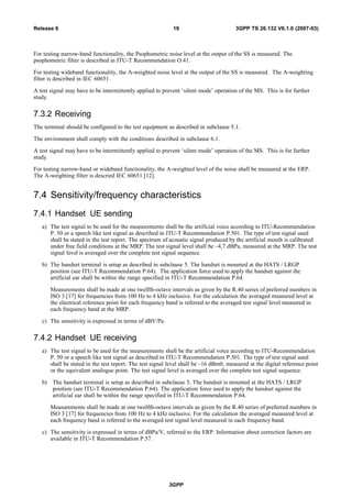For testing narrow-band functionality, the Psophometric noise level at the output of the SS is measured. The
psophometric filter is described in ITU-T Recommendation O.41.
For testing wideband functionality, the A-weighted noise level at the output of the SS is measured. The A-weighting
filter is described in IEC 60651.
A test signal may have to be intermittently applied to prevent ‘silent mode’ operation of the MS. This is for further
study.
7.3.2 Receiving
The terminal should be configured to the test equipment as described in subclause 5.1.
The environment shall comply with the conditions described in subclause 6.1.
A test signal may have to be intermittently applied to prevent ‘silent mode’ operation of the MS. This is for further
study.
For testing narrow-band or wideband functionality, the A-weighted level of the noise shall be measured at the ERP.
The A-weighting filter is descried IEC 60651 [12].
7.4 Sensitivity/frequency characteristics
7.4.1 Handset UE sending
a) The test signal to be used for the measurements shall be the artificial voice according to ITU-Recommendation
P. 50 or a speech like test signal as described in ITU-T Recommendation P.501. The type of test signal used
shall be stated in the test report. The spectrum of acoustic signal produced by the artificial mouth is calibrated
under free field conditions at the MRP. The test signal level shall be –4,7 dBPa, measured at the MRP. The test
signal level is averaged over the complete test signal sequence.
b) The handset terminal is setup as described in subclause 5. The handset is mounted at the HATS / LRGP
position (see ITU-T Recommendation P.64). The application force used to apply the handset against the
artificial ear shall be within the range specified in ITU-T Recommendation P.64.
Measurements shall be made at one twelfth-octave intervals as given by the R.40 series of preferred numbers in
ISO 3 [17] for frequencies from 100 Hz to 4 kHz inclusive. For the calculation the averaged measured level at
the electrical reference point for each frequency band is referred to the averaged test signal level measured in
each frequency band at the MRP.
c) The sensitivity is expressed in terms of dBV/Pa.
7.4.2 Handset UE receiving
a) The test signal to be used for the measurements shall be the artificial voice according to ITU-Recommendation
P. 50 or a speech like test signal as described in ITU-T Recommendation P.501. The type of test signal used
shall be stated in the test report. The test signal level shall be –16 dBm0, measured at the digital reference point
or the equivalent analogue point. The test signal level is averaged over the complete test signal sequence.
b) The handset terminal is setup as described in subclause 5. The handset is mounted at the HATS / LRGP
position (see ITU-T Recommendation P.64). The application force used to apply the handset against the
artificial ear shall be within the range specified in ITU-T Recommendation P.64.
Measurements shall be made at one twelfth-octave intervals as given by the R.40 series of preferred numbers in
ISO 3 [17] for frequencies from 100 Hz to 4 kHz inclusive. For the calculation the averaged measured level at
each frequency band is referred to the averaged test signal level measured in each frequency band.
c) The sensitivity is expressed in terms of dBPa/V, referred to the ERP. Information about correction factors are
available in ITU-T Recommendation P.57.
3GPP
3GPP TS 26.132 V6.1.0 (2007-03)19Release 6
 