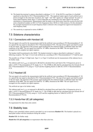 b) The hands-free terminal is setup as described in subclause 5.1.3.3. If the HATS is used then it is freefield
equalized as described in ITU-T Recommendation P.581 . The equalized output signal of each artificial ear is
power-averaged on the total time of analysis; the “right ” and “left” signals are voltage-summed for each 1/3
octave band frequency band; these 1/3 octave band data are considered as the input signal to be used for
calculations or measurements. Measurements shall be made at one third-octave intervals as given by the R.40
series of preferred numbers in ISO 3 [17] for frequencies from 100 Hz to 4 kHz inclusive. For the calculation
the averaged measured level at each frequency band is referred to the averaged test signal level measured in
each frequency band.
c) The sensitivity is expressed in terms of dBPa/V.
7.5 Sidetone characteristics
7.5.1 Connections with Handset UE
The test signal to be used for the measurements shall be the artificial voice according to ITU-Recommendation P. 50
or a speech like test signal as described in ITU-T Recommendation P.501. The type of test signal used shall be stated
in the test report. The spectrum of the acoustic signal produced by the artificial mouth is calibrated under free field
conditions at the MRP. The test signal level shall be –4,7 dBPa, measured at the MRP. The test signal level is
averaged over the complete test signal sequence.
The handset shall be positioned in the LRGP. The handset terminal is setup as described in subclause 5, with the
following exception: The Type 3.2 Low Leak artificial ear, according to ITU-T Recommendation P. 57 shall be used.
The possible use of Type 3.2 High Leak, Type 3.3, or Type 3.4 artificial ears for measurement of the sidetone loss is
for further study.
The sidetone path loss LmeST as expressed in dB shall be calculated from each band of the 14 frequencies given in
table 1 of ITU-T Recommendation P.79, bands 4 to 17. The STMR (in dB) shall be calculated from the formula B-4 of
ITU-T Recommendation P.79, using m = 0,225 and the weighting factors in table B.2 of ITU-T Recommendation
P.79.
7.5.2 Headset UE
The test signal to be used for the measurements shall be the artificial voice according to ITU-Recommendation P. 50
or a speech like test signal as described in ITU-T Recommendation P.501. The type of test signal used shall be stated
in the test report. The spectrum of the acoustic signal produced by the artificial mouth is calibrated under free field
conditions at the MRP. The test signal level shall be –4,7 dBPa, measured at the MRP. The test signal level is
averaged over the complete test signal sequence.
The artificial ear type is for further study.
The sidetone path loss LmeST as expressed in dB shall be calculated from each band of the 14 frequencies given in
table 1 of ITU-T Recommendation P.79, bands 4 to 17. The STMR (in dB) shall be calculated from the formula B-4 of
ITU-T Recommendation P.79 [16], using m = 0,225 and the weighting factors in Table B.2 of ITU-T
Recommendation P.79 [16].
7.5.3 Hands-free UE (all categories)
No requirement for other than echo control.
7.6 Stability loss
Where a user controlled volume control is provided it is set to maximum.Handset UE: The handset is placed on a
hard plane surface with the transducers facing the surface.
Headset UE: for further study
Hands-free UE (all categories): no requirement other than echo loss.
3GPP
3GPP TS 26.132 V6.1.0 (2007-03)21Release 6
 