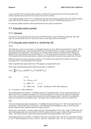 A gain equivalent to the minimum stability margin is inserted in the loop between the go and return paths of the
reference speech coder in the SS and any acoustic echo control is enabled.
A test signal according to ITU-T O.131 is injected into the loop at the analogue or digital input of the reference speech
codec of the SS and the stability is measured. The test signal has a level of -10 dBm0 and a duration of 1 s.
No continuous audible oscillation shall be detected after the test signal is switched off.
7.7 Acoustic echo control
7.7.1 General
The echo loss (EL) presented by the 3G network at the POI should be at least 46 dB during single talk. This value
takes into account the fact that UE is likely to be used in a wide range of noise environments.
7.7.2 Acoustic echo control in a Hands-free UE
TCLw:
The hands-free is setup in a room where it is intended to be used, eg. for an office type hands-free UE a typical “office-
type” room should be used; a vehicle-mounted hands-free UE should be tested in a vehicle or vehicle simulator, as
specified by the UE manufacturer. [For reference on a suitable vehicle simulator see ETSI 0358 601 (TR101110)
Digital Cellular Telecommunications System (Phase 2+) .] The ambient noise level shall be less than -70 dBPa(A).
The attenuation from reference point input to reference point output shall be measured using a speech like test signal .
Before the actual test a training sequence consisting of 10 s artificial voice male and 10 s artificial voice female
according to ITU-T Recommendation P.50 is altered.
Either a logarithmically spaced multi-sine or PN-sequence test signal shall be used.
When using a logarithmically spaced multi-sine test signal, it is defined as:
( )[ ] ( )[ ]∑ +=
i
iAMAM ftftAts 0*2cos**2cos)( ππµ
with A = 0,5
fAM = 4 Hz, µAM = 0,5
f0 i= 250Hz * 2(i/3)
;i=1..11
CF= 14dB ±1 dB (10 dB + 4,26 dB due to 100% AM modulation)
CF = Crest Factor = Peak to RMS ratio
The training sequence level shall be –16 dBm0 in order not to overload the codec. The test signal level shall be -10
dBm0. The TCLw is calculated according to ITU-T Recommendation G.122 [8], annex B, clause B.4 (trapezoidal
rule). For the calculation the averaged measured echo level at each frequency band is referred to the averaged test
signal level measured in each frequency band. The length of the test signal shall be at least one second (1,0 s).
Note:
Full scale of coder input signal corresponds to +3,14 dBm0 with sinusoidal signal, CF= 3dB. A test signal with a CF
of maximum 15 dB can thus have a level of up to –8,86 dBm0 without overloading the codec. In order to get best
dynamic range the signal amplitude should be as high as possible.
When using a PN-sequence, it should comply with ITU-T Recommendation P.501 with a length of 4096 points (for
the 48 kHz sampling rate) and a crest factor of 6 dB. The duration of the test signal is 250ms. The test signal level is –
3 dBm0. The low-crest factor is achieved by random-alternation of the phase between -180° and 180°.
The training sequence level shall be –16 dBm0 in order not to overload the codec. The TCLw is calculated according
to ITU-T Recommendation G.122 [8], annex B, clause B.4 (trapezoidal rule). For the calculation the averaged
3GPP
3GPP TS 26.132 V6.1.0 (2007-03)22Release 6
 