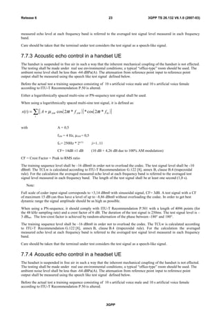 measured echo level at each frequency band is referred to the averaged test signal level measured in each frequency
band.
Care should be taken that the terminal under test considers the test signal as a speech-like signal.
7.7.3 Acoustic echo control in a handset UE
The handset is suspended in free air in such a way that the inherent mechanical coupling of the handset is not effected.
The testing shall be made under real use environmental conditions; a typical “office-type” room should be used. The
ambient noise level shall be less than -64 dBPa(A). The attenuation from reference point input to reference point
output shall be measured using the speech like test signal defined below.
Before the actual test a training sequence consisting of 10 s artificial voice male and 10 s artificial voice female
according to ITU-T Recommendation P.50 is altered.
Either a logarithmically spaced multi-sine or PN-sequency test signal shall be used.
When using a logarithmically spaced multi-sine test signal, it is defined as:
( )[ ] ( )[ ]∑ +=
i
iAMAM ftftAts 0*2cos**2cos)( ππµ
with A = 0,5
fAM = 4 Hz, µAM = 0,5
f0 i= 250Hz * 2(i/3)
;i=1..11
CF= 14dB ±1 dB (10 dB + 4,26 dB due to 100% AM modulation)
CF = Crest Factor = Peak to RMS ratio
The training sequence level shall be –16 dBm0 in order not to overload the codec. The test signal level shall be -10
dBm0. The TCLw is calculated according to ITU-T Recommendation G.122 [8], annex B, clause B.4 (trapezoidal
rule). For the calculation the averaged measured echo level at each frequency band is referred to the averaged test
signal level measured in each frequency band. The length of the test signal shall be at least one second (1,0 s).
Note:
Full scale of coder input signal corresponds to +3,14 dBm0 with sinusoidal signal, CF= 3dB. A test signal with a CF
of maximum 15 dB can thus have a level of up to –8,86 dBm0 without overloading the codec. In order to get best
dynamic range the signal amplitude should be as high as possible.
When using a PN-sequence, it should comply with ITU-T Recommendation P.501 with a length of 4096 points (for
the 48 kHz sampling rate) and a crest factor of 6 dB. The duration of the test signal is 250ms. The test signal level is –
3 dBm0. The low-crest factor is achieved by random-alternation of the phase between -180° and 180°.
The training sequence level shall be –16 dBm0 in order not to overload the codec. The TCLw is calculated according
to ITU-T Recommendation G.122 [8], annex B, clause B.4 (trapezoidal rule). For the calculation the averaged
measured echo level at each frequency band is referred to the averaged test signal level measured in each frequency
band.
Care should be taken that the terminal under test considers the test signal as a speech-like signal.
7.7.4 Acoustic echo control in a headset UE
The headset is suspended in free air in such a way that the inherent mechanical coupling of the handset is not effected.
The testing shall be made under real use environmental conditions; a typical “office-type” room should be used. The
ambient noise level shall be less than -64 dBPa(A). The attenuation from reference point input to reference point
output shall be measured using the speech like test signal defined below.
Before the actual test a training sequence consisting of 10 s artificial voice male and 10 s artificial voice female
according to ITU-T Recommendation P.50 is altered.
3GPP
3GPP TS 26.132 V6.1.0 (2007-03)23Release 6
 