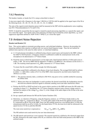 7.8.2 Receiving
The handset, headset, or hands-free UE is setup as described in clause 5.
A sine-wave signal with a frequency in the range 1 004 Hz to 1 025 Hz shall be applied at the signal input of the SS at
the following levels: -45, -40, -35, -30, -25, -20, -15, -10, -5, 0 dBm0.
The ratio of the signal-to-total distortion power shall be measured at the ERP with the psophometric noise weighting
(see ITU-T Recommendations G.712 and 0.132).
NOTE: It should be ensured that the test signal is treated by speech processing algorithms as a speech-like signal, and
not a noise-like signal. Test signals with a time-stationary envelope may be treated by certain algorithms, e.g. noise
suppression algorithms defined in 3GPP TS 06.77 R99[17], as a noise-like signal.
7.9 Ambient Noise Rejection
Handset and Headset UE:
Note: This section applies to terminals providing narrow- and wide-band telephony. However, the procedure for
measuring ambient noise rejection is defined only over narrow-band frequency range. Thus the test method for
ambient noise rejection is the same for either narrow- or wide-band telephony.
a) A 1/2 inch pressure microphone is calibrated using a known sound source and mounted at the MRP, without
the LRGP or HATS present. A frequency analyser is calibrated to enable the sound pressure levels at the
microphone to be determined in 1/3rd Octave bands.
b) Flood the room in which the measurement is to be made with a band limited (100 Hz to 8 kHz) pink noise to
within ±3 dB. The level at MRP shall be adjusted to 70 dB(A) (-24 dBPa(A)). The tolerance on this level is +/-
1 dB. The resulting sound spectrum is Prn dBPa, measured in 1/3rd Octave bands.
To ensure that the sound field is diffuse enough, the following apply:
The diffuse sound field is calibrated in the absence of any local obstacles. The averaged field shall be uniform
to within +/- 3 dB within a radius of 0,15 m of the MRP, when measured in one-third octave bands from
100 Hz to 3,15 kHz.
NOTE 1: The pressure intensity index, as defined in ISO 9614, may prove to be a suitable method for assessing
the diffuse field.
NOTE 2: Where more than one loudspeaker is used to produce the desired sound field, the loudspeakers must be
fed with non-coherent electrical signals to eliminate standing waves and other interference effects.
c) Position the HATS or LRGP test head in the correct relative position to the MRP and mount the MS under test,
according to clause 5.1.1. Recalibrate the 1/3rd Octave frequency analyser using a known voltage source to
facilitate the analysis of the voltage Vrn, where Vrn is the voltage at the audio output of the SS due to the noise
spectrum input.
d) Set up a speech path between the MS and the System Simulator (SS).
e) Determine, as a function of frequency, using the frequency analyser, in 1/3rd Octave bands (index j), the
electrical output Vjrn, (expressed as dB rel . 1V) at the audio output of the SS for the applied acoustic pressure
Pjrn (expressed as dB rel 1Pa) at the MRP. Since, the MS sending sensitivity is not defined above 3,4 kHz the
measurement shall be cut off at 3,4 kHz. For the bands below 315 Hz, the noise level shall be referenced to the
speech level at 315 Hz to yield the DELSM.
The room noise sensitivity is expressed as:- Sm jrn= Vjrn (dBV) - Pjrn (dBPa).
The MS ambient noise send sensitivity has now been determined.
f) The MS speech send sensitivity is now required. The required sensitivity is defined as the electrical output from
the MS, measured at the audio output of the SS, as a function of the free field sound pressure at the MRP of the
artificial mouth.
3GPP
3GPP TS 26.132 V6.1.0 (2007-03)25Release 6
 