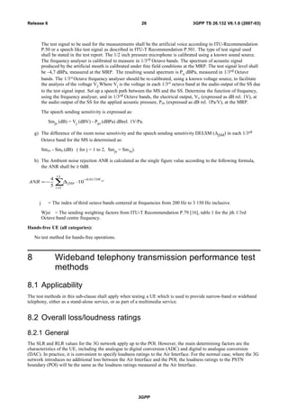 The test signal to be used for the measurements shall be the artificial voice according to ITU-Recommendation
P.50 or a speech like test signal as described in ITU-T Recommendation P.501. The type of test signal used
shall be stated in the test report. The 1/2 inch pressure microphone is calibrated using a known sound source.
The frequency analyser is calibrated to measure in 1/3rd Octave bands. The spectrum of acoustic signal
produced by the artificial mouth is calibrated under free field conditions at the MRP. The test signal level shall
be –4,7 dBPa, measured at the MRP. The resulting sound spectrum is Po dBPa, measured in 1/3rd Octave
bands. The 1/3rd
Octave frequency analyser should be re-calibrated, using a known voltage source, to facilitate
the analysis of the voltage Vj.Where Vj is the voltage in each 1/3rd
octave band at the audio output of the SS due
to the test signal input. Set up a speech path between the MS and the SS. Determine the function of frequency,
using the frequency analyser, and in 1/3rd Octave bands, the electrical output, Vj, (expressed as dB rel. 1V), at
the audio output of the SS for the applied acoustic pressure, Pj0, (expressed as dB rel. 1Pa/V), at the MRP.
The speech sending sensitivity is expressed as:
Smjs (dB) = Vj (dBV) - Pjo (dBPa) dBrel. 1V/Pa.
g) The difference of the room noise sensitivity and the speech sending sensitivity DELSM (∆jSM) in each 1/3rd
Octave band for the MS is determined as:
Smjrn - Smjs (dB) ( for j = 1 to 2, Smjs = Sm3s).
h) The Ambient noise rejection ANR is calculated as the single figure value according to the following formula,
the ANR shall be ≥ 0dB.
jsiW
i
jSMANR
0175.0
13
1
10
5
4 −
=
⋅∆−= ∑
j = The index of third octave bands centered at frequencies from 200 Hz to 3 150 Hz inclusive.
Wjsi = The sending weighting factors from ITU-T Recommendation P.79 [16], table 1 for the jth 1/3rd
Octave band centre frequency.
Hands-free UE (all categories):
No test method for hands-free operations.
8 Wideband telephony transmission performance test
methods
8.1 Applicability
The test methods in this sub-clause shall apply when testing a UE which is used to provide narrow-band or wideband
telephony, either as a stand-alone service, or as part of a multimedia service.
8.2 Overall loss/loudness ratings
8.2.1 General
The SLR and RLR values for the 3G network apply up to the POI. However, the main determining factors are the
characteristics of the UE, including the analogue to digital conversion (ADC) and digital to analogue conversion
(DAC). In practice, it is convenient to specify loudness ratings to the Air Interface. For the normal case, where the 3G
network introduces no additional loss between the Air Interface and the POI, the loudness ratings to the PSTN
boundary (POI) will be the same as the loudness ratings measured at the Air Interface.
3GPP
3GPP TS 26.132 V6.1.0 (2007-03)26Release 6
 