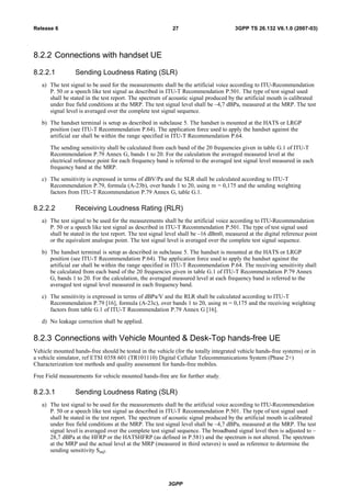 8.2.2 Connections with handset UE
8.2.2.1 Sending Loudness Rating (SLR)
a) The test signal to be used for the measurements shall be the artificial voice according to ITU-Recommendation
P. 50 or a speech like test signal as described in ITU-T Recommendation P.501. The type of test signal used
shall be stated in the test report. The spectrum of acoustic signal produced by the artificial mouth is calibrated
under free field conditions at the MRP. The test signal level shall be –4,7 dBPa, measured at the MRP. The test
signal level is averaged over the complete test signal sequence.
b) The handset terminal is setup as described in subclause 5. The handset is mounted at the HATS or LRGP
position (see ITU-T Recommendation P.64). The application force used to apply the handset against the
artificial ear shall be within the range specified in ITU-T Recommendation P.64.
The sending sensitivity shall be calculated from each band of the 20 frequencies given in table G.1 of ITU-T
Recommendation P.79 Annex G, bands 1 to 20. For the calculation the averaged measured level at the
electrical reference point for each frequency band is referred to the averaged test signal level measured in each
frequency band at the MRP.
c) The sensitivity is expressed in terms of dBV/Pa and the SLR shall be calculated according to ITU-T
Recommendation P.79, formula (A-23b), over bands 1 to 20, using m = 0,175 and the sending weighting
factors from ITU-T Recommendation P.79 Annex G, table G.1.
8.2.2.2 Receiving Loudness Rating (RLR)
a) The test signal to be used for the measurements shall be the artificial voice according to ITU-Recommendation
P. 50 or a speech like test signal as described in ITU-T Recommendation P.501. The type of test signal used
shall be stated in the test report. The test signal level shall be –16 dBm0, measured at the digital reference point
or the equivalent analogue point. The test signal level is averaged over the complete test signal sequence.
b) The handset terminal is setup as described in subclause 5. The handset is mounted at the HATS or LRGP
position (see ITU-T Recommendation P.64). The application force used to apply the handset against the
artificial ear shall be within the range specified in ITU-T Recommendation P.64. The receiving sensitivity shall
be calculated from each band of the 20 frequencies given in table G.1 of ITU-T Recommendation P.79 Annex
G, bands 1 to 20. For the calculation, the averaged measured level at each frequency band is referred to the
averaged test signal level measured in each frequency band.
c) The sensitivity is expressed in terms of dBPa/V and the RLR shall be calculated according to ITU-T
Recommendation P.79 [16], formula (A-23c), over bands 1 to 20, using m = 0,175 and the receiving weighting
factors from table G.1 of ITU-T Recommendation P.79 Annex G [16].
d) No leakage correction shall be applied.
8.2.3 Connections with Vehicle Mounted & Desk-Top hands-free UE
Vehicle mounted hands-free should be tested in the vehicle (for the totally integrated vehicle hands-free systems) or in
a vehicle simulator, ref ETSI 0358 601 (TR101110) Digital Cellular Telecommunications System (Phase 2+)
Characterization test methods and quality assessment for hands-free mobiles.
Free Field measurements for vehicle mounted hands-free are for further study.
8.2.3.1 Sending Loudness Rating (SLR)
a) The test signal to be used for the measurements shall be the artificial voice according to ITU-Recommendation
P. 50 or a speech like test signal as described in ITU-T Recommendation P.501. The type of test signal used
shall be stated in the test report. The spectrum of acoustic signal produced by the artificial mouth is calibrated
under free field conditions at the MRP. The test signal level shall be –4,7 dBPa, measured at the MRP. The test
signal level is averaged over the complete test signal sequence. The broadband signal level then is adjusted to –
28,7 dBPa at the HFRP or the HATSHFRP (as defined in P.581) and the spectrum is not altered. The spectrum
at the MRP and the actual level at the MRP (measured in third octaves) is used as reference to determine the
sending sensitivity SmJ.
3GPP
3GPP TS 26.132 V6.1.0 (2007-03)27Release 6
 