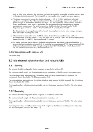 shall be stated in the test report. The test signal level shall be –16 dBm0, measured at the digital reference point
or the equivalent analogue point. The test signal level is averaged over the complete test signal sequence.
b) The hands-free terminal is setup as described in subclause 5.1.3.3. If HATS is used then it is freefield
equalized as described in ITU-T Recommendation P.581. The equalized output signal of each artificial ear is
power-averaged on the total time of analysis; the “right ” and “left” signals are voltage-summed for each 1/3
octave band frequency band; these 1/3 octave band data are considered as the input signal to be used for
calculations or measurements. The receiving sensitivity shall be calculated from each band of the 20
frequencies given in table G.1 of ITU-T Recommendation P.79 Annex G, bands 1 to 20.
For the calculation the averaged measured level at each frequency band is referred to the averaged test signal
level measured in each frequency band.
c) The sensitivity is expressed in terms of dBPa/V and the RLR shall be calculated according to ITU-T
Recommendation P.79 [16], formula (A-23c), over bands 1 to 20, using m = 0,175 and the receiving weighting
factors from table G.1 of ITU-T Recommendation P.79 Annex G.
d) No leakage correction shall be applied. The hands-free correction as described in P.340 shall be applied. To
compute the Receiving loudness rating (RLR) for hands-free terminals (see also ITU-T Recommendation P.340
) when using the combination of left and right ear signals from HATS the HFLE has to be 8 dB, instead of 14
dB. For further information see ITU-T Recommendation P.581.
8.2.5 Connections with headset UE
For Further study
8.3 Idle channel noise (handset and headset UE)
8.3.1 Sending
The terminal should be configured to the test equipment as described in subclause 5.1.
The environment shall comply with the conditions described in subclause 6.1 for idle channel noise measurement.
For testing narrow-band functionality, the Psophometric noise level at the output of the SS is measured. The
psophometric filter is described in ITU-T Recommendation O.41.
For testing wideband functionality, the A-weighted noise level at the output of the SS is measured. The A-weighting
filter is described in IEC 60651.
A test signal may have to be intermittently applied to prevent ‘silent mode’ operation of the MS. This is for further
study.
8.3.2 Receiving
The terminal should be configured to the test equipment as described in subclause 5.1.
The environment shall comply with the conditions described in subclause 6.1.
A test signal may have to be intermittently applied to prevent ‘silent mode’ operation of the MS. This is for further
study.
For testing narrow-band or wideband functionality, the A-weighted level of the noise shall be measured at the ERP.
The A-weighting filter is descried IEC 60651 [12].
3GPP
3GPP TS 26.132 V6.1.0 (2007-03)29Release 6
 