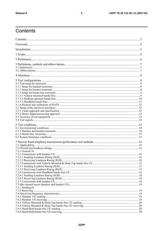 Contents
Contents....................................................................................................................................................3
Foreword...................................................................................................................................................5
Introduction...............................................................................................................................................5
1 Scope......................................................................................................................................................6
2 References..............................................................................................................................................6
3 Definitions, symbols and abbreviations...................................................................................................7
3.1 Definitions.............................................................................................................................................................7
3.2 Abbreviations.........................................................................................................................................................7
4 Interfaces................................................................................................................................................8
5 Test configurations.................................................................................................................................8
5.1 Test setup for terminals.........................................................................................................................................8
5.1.1 Setup for handset terminals................................................................................................................................8
5.1.2 Setup for headset terminals................................................................................................................................8
5.1.3 Setup for hands-free terminals...........................................................................................................................9
5.1.3.1 Vehicle mounted hands-free............................................................................................................................9
5.1.3.2 Desktop operated hands-free.........................................................................................................................10
5.1.3.3 Handheld hands-free......................................................................................................................................11
5.1.4 Position and calibration of HATS ...................................................................................................................12
5.2 Setup of the electrical interfaces..........................................................................................................................12
5.2.1 Codec approach and specification....................................................................................................................12
5.2.2 Direct digital processing approach ..................................................................................................................13
5.3 Accuracy of test equipment.................................................................................................................................13
5.4 Test signals..........................................................................................................................................................14
6 Test conditions.....................................................................................................................................14
6.1 Environmental conditions...................................................................................................................................14
6.1.1 Handset and headset terminals.........................................................................................................................14
6.1.2 Hands-free terminals.......................................................................................................................................15
6.2 System Simulator conditions...............................................................................................................................15
7 Narrow-band telephony transmission performance test methods...........................................................16
7.1 Applicability........................................................................................................................................................16
7.2 Overall loss/loudness ratings...............................................................................................................................16
7.2.1 General 16
7.2.2 Connections with handset UE..........................................................................................................................16
7.2.2.1 Sending Loudness Rating (SLR) ..................................................................................................................16
7.2.2.2 Receiving Loudness Rating (RLR) ...............................................................................................................16
7.2.3 Connections with Vehicle Mounted & Desk-Top hands-free UE...................................................................17
7.2.3.1 Sending Loudness Rating (SLR) ..................................................................................................................17
7.2.3.2 Receiving Loudness Rating (RLR) ...............................................................................................................17
7.2.4 Connections with Handheld hands-free UE.....................................................................................................18
7.2.4.1 Sending Loudness Rating (SLR) ..................................................................................................................18
7.2.4.2 Receiving Loudness Rating (RLR) ...............................................................................................................18
7.2.5 Connections with headset UE...........................................................................................................................18
7.3 Idle channel noise (handset and headset UE).....................................................................................................18
7.3.1 Sending18
7.3.2 Receiving..........................................................................................................................................................19
7.4 Sensitivity/frequency characteristics...................................................................................................................19
7.4.1 Handset UE sending........................................................................................................................................19
7.4.2 Handset UE receiving......................................................................................................................................19
7.4.3 Vehicle Mounted & Desk-Top hands-free UE sending...................................................................................20
7.4.4 Vehicle Mounted & Desk-Top hands-free UE receiving.................................................................................20
7.4.5 Hand-Held hands-free UE sending...................................................................................................................20
7.4.6 Hand-Held hands-free UE receiving................................................................................................................20
3GPP
3GPP TS 26.132 V6.1.0 (2007-03)3Release 6
 