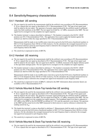 8.4 Sensitivity/frequency characteristics
8.4.1 Handset UE sending
a) The test signal to be used for the measurements shall be the artificial voice according to ITU-Recommendation
P. 50 or a speech like test signal as described in ITU-T Recommendation P.501. The type of test signal used
shall be stated in the test report. The spectrum of acoustic signal produced by the artificial mouth is calibrated
under free field conditions at the MRP. The test signal level shall be –4,7 dBPa, measured at the MRP. The test
signal level is averaged over the complete test signal sequence.
b) The handset terminal is setup as described in subclause 5. The handset is mounted at the HATS / LRGP
position (see ITU-T Recommendation P.64). The application force used to apply the handset against the
artificial ear shall be within the range specified in ITU-T Recommendation P.64.
Measurements shall be made at one twelfth-octave intervals as given by the R.40 series of preferred numbers in
ISO 3 [17] for frequencies from 100 Hz to 8 kHz inclusive. For the calculation the averaged measured level at
the electrical reference point for each frequency band is referred to the averaged test signal level measured in
each frequency band at the MRP.
c) The sensitivity is expressed in terms of dBV/Pa.
8.4.2 Handset UE receiving
a) The test signal to be used for the measurements shall be the artificial voice according to ITU-Recommendation
P. 50 or a speech like test signal as described in ITU-T Recommendation P.501. The type of test signal used
shall be stated in the test report. The test signal level shall be –16 dBm0, measured at the digital reference point
or the equivalent analogue point. The test signal level is averaged over the complete test signal sequence.
b) The handset terminal is setup as described in subclause 5. The handset is mounted at the HATS / LRGP
position (see ITU-T Recommendation P.64). The application force used to apply the handset against the
artificial ear shall be within the range specified in ITU-T Recommendation P.64.
Measurements shall be made at one twelfth-octave intervals as given by the R.40 series of preferred numbers in
ISO 3 [17] for frequencies from 100 Hz to 8 kHz inclusive. For the calculation the averaged measured level at
each frequency band is referred to the averaged test signal level measured in each frequency band.
c) The sensitivity is expressed in terms of dBPa/V, referred to the ERP. Information about correction factors are
available in ITU-T Recommendation P.57.
8.4.3 Vehicle Mounted & Desk-Top hands-free UE sending
a) The test signal to be used for the measurements shall be the artificial voice according to ITU-Recommendation
P. 50 or a speech like test signal as described in ITU-T Recommendation P.501. The type of test signal used
shall be stated in the test report. The spectrum of acoustic signal produced by the artificial mouth is calibrated
under free field conditions at the MRP. The test signal level shall be –4,7 dBPa, measured at the MRP. The test
signal level is averaged over the complete test signal sequence. The broadband signal level then is adjusted to –
28,7 dBPa at the HFRP or the HATSHFRP (as defined in P. 581) and the spectrum is not altered. The spectrum
at the MRP and the actual level at the MRP (measured in third octaves) is used as reference to determine the
sending sensitivity SmJ.
b) The hands-free terminal is setup as described in subclause 5. Measurements shall be made at one third-octave
intervals as given by the R.40 series of preferred numbers in ISO 3 [17] for frequencies from 100 Hz to 8 kHz
inclusive. For the calculation the averaged measured level at each frequency band is referred to the averaged
test signal level measured in each frequency band.
c) The sensitivity is expressed in terms of dBV/Pa.
8.4.4 Vehicle Mounted & Desk-Top hands-free UE receiving
a) The test signal to be used for the measurements shall be the artificial voice according to ITU-Recommendation
P. 50 or a speech like test signal as described in ITU-T Recommendation P.501. The type of test signal used
3GPP
3GPP TS 26.132 V6.1.0 (2007-03)30Release 6
 