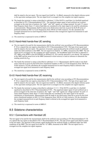 shall be stated in the test report. The test signal level shall be –16 dBm0, measured at the digital reference point
or the equivalent analogue point. The test signal level is averaged over the complete test signal sequence.
b) The hands-free terminal is setup as described in subclause 5. If the HATS is used then it is freefield equalized
as described in ITU-T Recommendation P.581 . The equalized output signal of each artificial ear is power-
averaged on the total time of analysis; the “right ” and “left” signals are voltage-summed for each 1/3 octave
band frequency band; these 1/3 octave band data are considered as the input signal to be used for calculations
or measurements. Measurements shall be made at one third-octave intervals as given by the R.40 series of
preferred numbers in ISO 3 [17] for frequencies from 100 Hz to 8 kHz inclusive. For the calculation the
averaged measured level at each frequency band is referred to the averaged test signal level measured in each
frequency band.
c) The sensitivity is expressed in terms of dBPa/V.
8.4.5 Hand-Held hands-free UE sending
a) The test signal to be used for the measurements shall be the artificial voice according to ITU-Recommendation
P. 50 or a speech like test signal as described in ITU-T Recommendation P.501. The type of test signal used
shall be stated in the test report. The spectrum of acoustic signal produced by the artificial mouth is calibrated
under free field conditions at the MRP. The test signal level shall be –4,7 dBPa, measured at the MRP. The test
signal level is averaged over the complete test signal sequence. The broadband signal level then is adjusted to –
28,7 dBPa at the HFRP or the HATSHFRP (as defined in P. 581) and the spectrum is not altered. The spectrum
at the MRP and the actual level at the MRP (measured in third octaves) is used as reference to determine the
sending sensitivity SmJ.
b) The hands-free terminal is setup as described in subclause 5.1.3.3. Measurements shall be made at one third-
octave intervals as given by the R.40 series of preferred numbers in ISO 3 [17] for frequencies from 100 Hz to
8 kHz inclusive. For the calculation the averaged measured level at each frequency band is referred to the
averaged test signal level measured in each frequency band.
c) The sensitivity is expressed in terms of dBV/Pa.
8.4.6 Hand-Held hands-free UE receiving
a) The test signal to be used for the measurements shall be the artificial voice according to ITU-Recommendation
P. 50 or a speech like test signal as described in ITU-T Recommendation P.501. The type of test signal used
shall be stated in the test report. The test signal level shall be –16 dBm0, measured at the digital reference point
or the equivalent analogue point. The test signal level is averaged over the complete test signal sequence.
b) The hands-free terminal is setup as described in subclause 5.1.3.3. If the HATS is used then it is freefield
equalized as described in ITU-T Recommendation P.581 . The equalized output signal of each artificial ear is
power-averaged on the total time of analysis; the “right ” and “left” signals are voltage-summed for each 1/3
octave band frequency band; these 1/3 octave band data are considered as the input signal to be used for
calculations or measurements. Measurements shall be made at one third-octave intervals as given by the R.40
series of preferred numbers in ISO 3 [17] for frequencies from 100 Hz to 8 kHz inclusive. For the calculation
the averaged measured level at each frequency band is referred to the averaged test signal level measured in
each frequency band.
c) The sensitivity is expressed in terms of dBPa/V.
8.5 Sidetone characteristics
8.5.1 Connections with Handset UE
The test signal to be used for the measurements shall be the artificial voice according to ITU-Recommendation P. 50
or a speech like test signal as described in ITU-T Recommendation P.501. The type of test signal used shall be stated
in the test report. The spectrum of the acoustic signal produced by the artificial mouth is calibrated under free field
conditions at the MRP. The test signal level shall be –4,7 dBPa, measured at the MRP. The test signal level is
averaged over the complete test signal sequence.
3GPP
3GPP TS 26.132 V6.1.0 (2007-03)31Release 6
 
